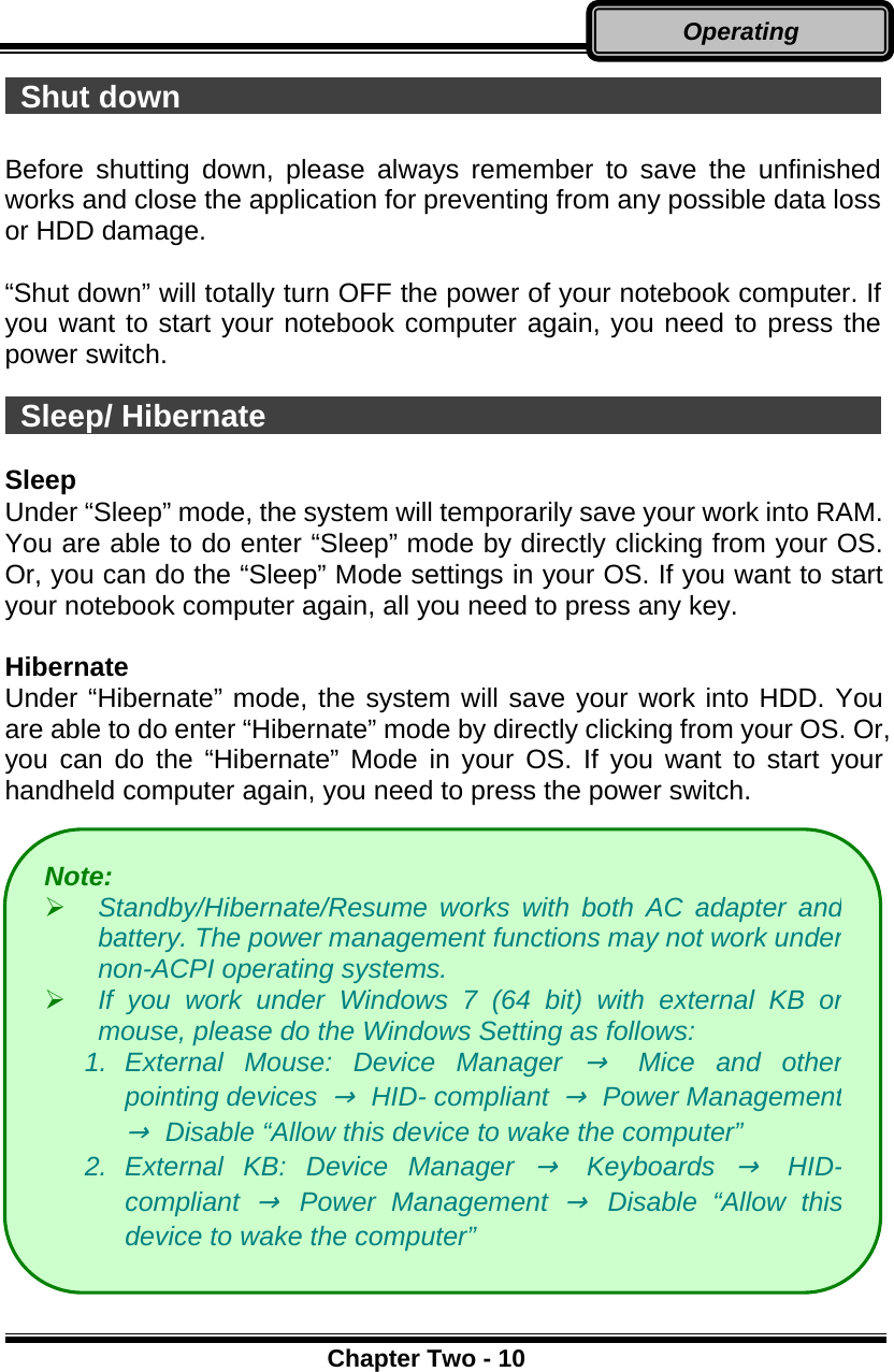      Chapter Two - 10Operating  Shut down                                                Before shutting down, please always remember to save the unfinished works and close the application for preventing from any possible data loss or HDD damage.  “Shut down” will totally turn OFF the power of your notebook computer. If you want to start your notebook computer again, you need to press the power switch.   Sleep/ Hibernate                                           Sleep Under “Sleep” mode, the system will temporarily save your work into RAM.   You are able to do enter “Sleep” mode by directly clicking from your OS. Or, you can do the “Sleep” Mode settings in your OS. If you want to start your notebook computer again, all you need to press any key.  Hibernate Under “Hibernate” mode, the system will save your work into HDD. You are able to do enter “Hibernate” mode by directly clicking from your OS. Or, you can do the “Hibernate” Mode in your OS. If you want to start your handheld computer again, you need to press the power switch.              Note:    Standby/Hibernate/Resume works with both AC adapter andbattery. The power management functions may not work undernon-ACPI operating systems.   If you work under Windows 7 (64 bit) with external KB ormouse, please do the Windows Setting as follows: 1. External Mouse: Device Manager →Mice and otherpointing devices → HID- compliant →Power Management→  Disable “Allow this device to wake the computer” 2. External KB: Device Manager → Keyboards → HID-compliant → Power Management → Disable “Allow thisdevice to wake the computer” 