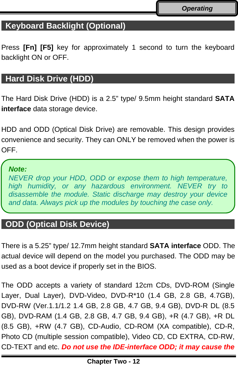      Chapter Two - 12Operating  Keyboard Backlight (Optional)                             Press  [Fn] [F5] key for approximately 1 second to turn the keyboard backlight ON or OFF.   Hard Disk Drive (HDD)                                     The Hard Disk Drive (HDD) is a 2.5” type/ 9.5mm height standard SATA interface data storage device.  HDD and ODD (Optical Disk Drive) are removable. This design provides convenience and security. They can ONLY be removed when the power is OFF.        ODD (Optical Disk Device)                                    There is a 5.25” type/ 12.7mm height standard SATA interface ODD. The actual device will depend on the model you purchased. The ODD may be used as a boot device if properly set in the BIOS.  The ODD accepts a variety of standard 12cm CDs, DVD-ROM (Single Layer, Dual Layer), DVD-Video, DVD-R*10 (1.4 GB, 2.8 GB, 4.7GB), DVD-RW (Ver.1.1/1.2 1.4 GB, 2.8 GB, 4.7 GB, 9.4 GB), DVD-R DL (8.5 GB), DVD-RAM (1.4 GB, 2.8 GB, 4.7 GB, 9.4 GB), +R (4.7 GB), +R DL (8.5 GB), +RW (4.7 GB), CD-Audio, CD-ROM (XA compatible), CD-R, Photo CD (multiple session compatible), Video CD, CD EXTRA, CD-RW, CD-TEXT and etc. Do not use the IDE-interface ODD; it may cause the Note:  NEVER drop your HDD, ODD or expose them to high temperature,high humidity, or any hazardous environment. NEVER try todisassemble the module. Static discharge may destroy your deviceand data. Always pick up the modules by touching the case only. 