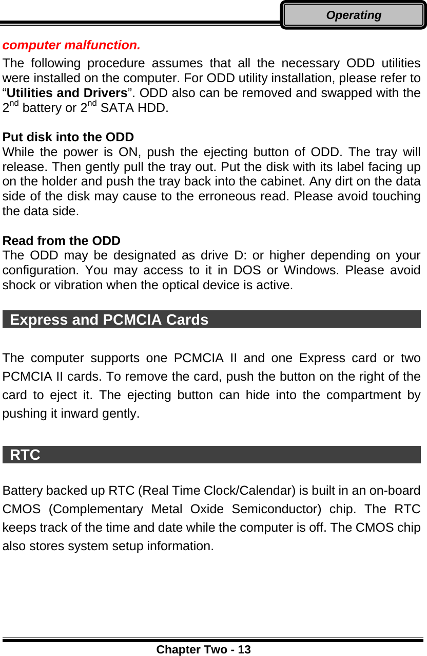      Chapter Two - 13Operating computer malfunction. The following procedure assumes that all the necessary ODD utilities were installed on the computer. For ODD utility installation, please refer to “Utilities and Drivers”. ODD also can be removed and swapped with the 2nd battery or 2nd SATA HDD.  Put disk into the ODD While the power is ON, push the ejecting button of ODD. The tray will release. Then gently pull the tray out. Put the disk with its label facing up on the holder and push the tray back into the cabinet. Any dirt on the data side of the disk may cause to the erroneous read. Please avoid touching the data side.  Read from the ODD The ODD may be designated as drive D: or higher depending on your configuration. You may access to it in DOS or Windows. Please avoid shock or vibration when the optical device is active.   Express and PCMCIA Cards                               The computer supports one PCMCIA II and one Express card or two PCMCIA II cards. To remove the card, push the button on the right of the card to eject it. The ejecting button can hide into the compartment by pushing it inward gently.   RTC                                                      Battery backed up RTC (Real Time Clock/Calendar) is built in an on-board CMOS (Complementary Metal Oxide Semiconductor) chip. The RTC keeps track of the time and date while the computer is off. The CMOS chip also stores system setup information.  