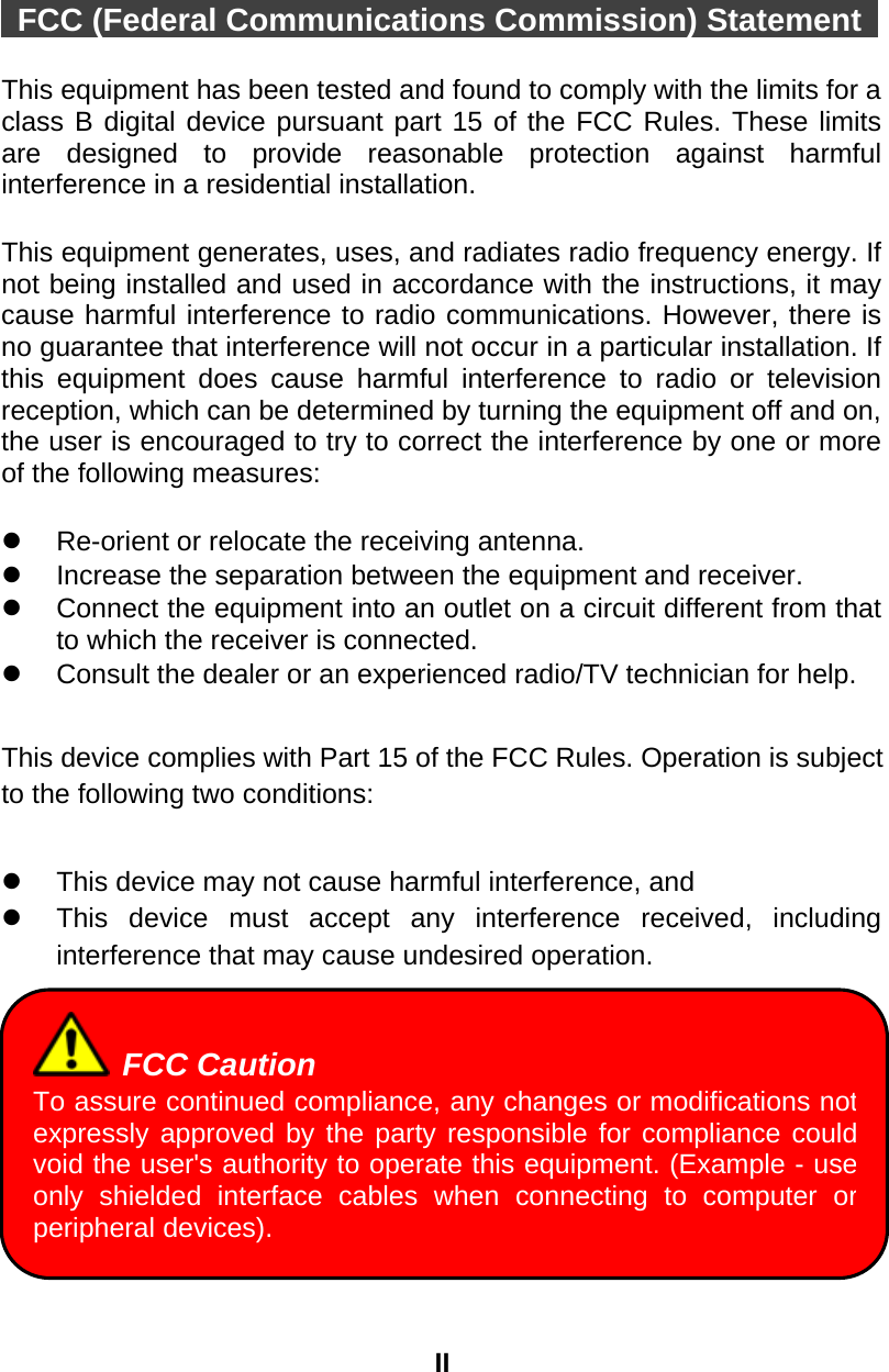 II   FCC (Federal Communications Commission) Statement    This equipment has been tested and found to comply with the limits for a class B digital device pursuant part 15 of the FCC Rules. These limits are designed to provide reasonable protection against harmful interference in a residential installation.    This equipment generates, uses, and radiates radio frequency energy. If not being installed and used in accordance with the instructions, it may cause harmful interference to radio communications. However, there is no guarantee that interference will not occur in a particular installation. If this equipment does cause harmful interference to radio or television reception, which can be determined by turning the equipment off and on, the user is encouraged to try to correct the interference by one or more of the following measures:    Re-orient or relocate the receiving antenna.   Increase the separation between the equipment and receiver.   Connect the equipment into an outlet on a circuit different from that to which the receiver is connected.   Consult the dealer or an experienced radio/TV technician for help.  This device complies with Part 15 of the FCC Rules. Operation is subject to the following two conditions:    This device may not cause harmful interference, and     This device must accept any interference received, including interference that may cause undesired operation.           FCC Caution To assure continued compliance, any changes or modifications notexpressly approved by the party responsible for compliance couldvoid the user&apos;s authority to operate this equipment. (Example - useonly shielded interface cables when connecting to computer orperipheral devices). 