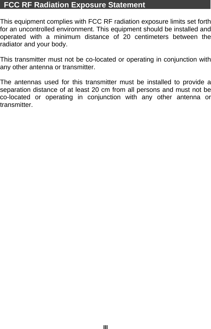 III   FCC RF Radiation Exposure Statement                     This equipment complies with FCC RF radiation exposure limits set forth for an uncontrolled environment. This equipment should be installed and operated with a minimum distance of 20 centimeters between the radiator and your body.  This transmitter must not be co-located or operating in conjunction with any other antenna or transmitter.  The antennas used for this transmitter must be installed to provide a separation distance of at least 20 cm from all persons and must not be co-located or operating in conjunction with any other antenna or transmitter.  