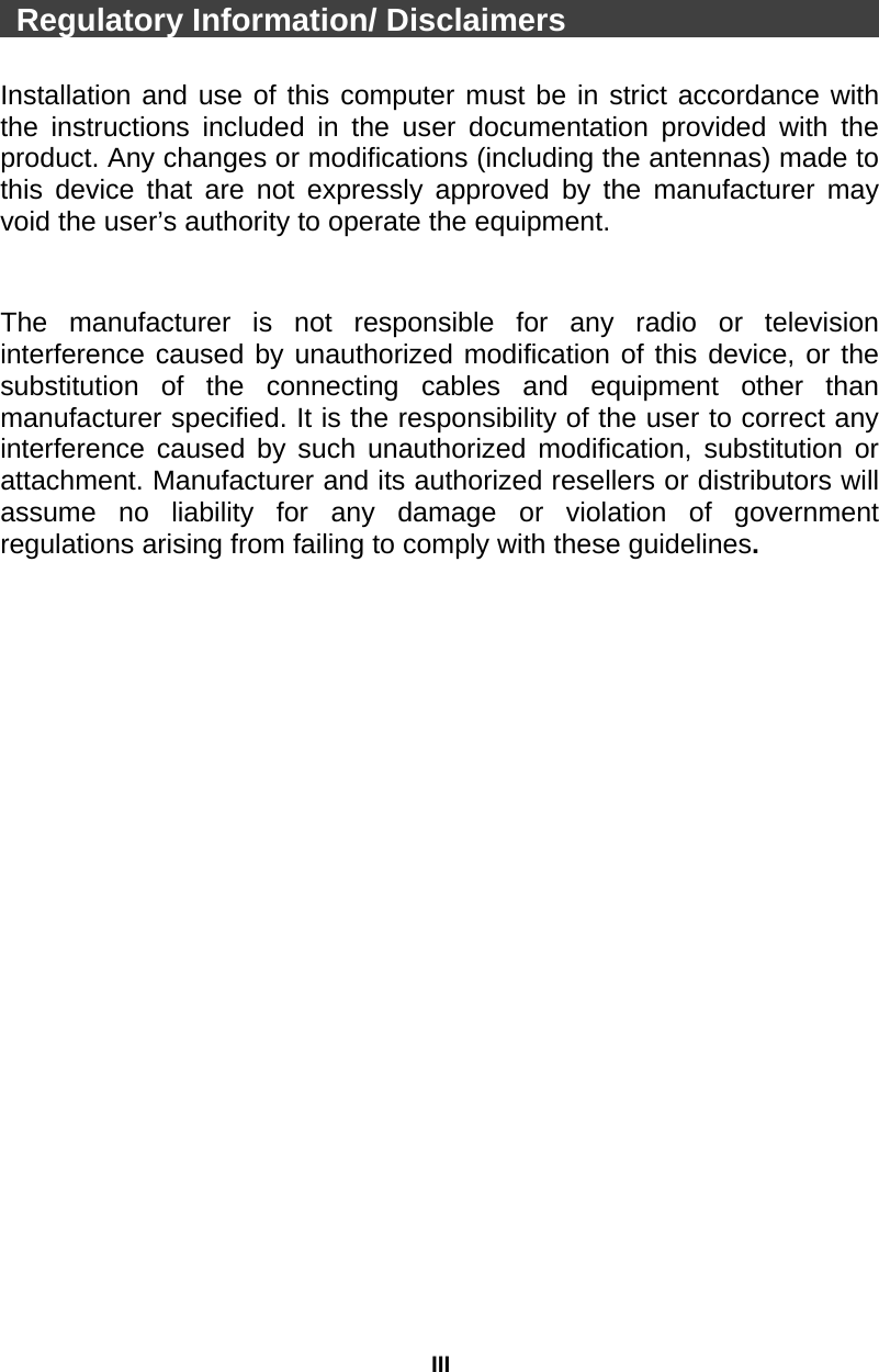 III  Regulatory Information/ Disclaimers                        Installation and use of this computer must be in strict accordance with the instructions included in the user documentation provided with the product. Any changes or modifications (including the antennas) made to this device that are not expressly approved by the manufacturer may void the user’s authority to operate the equipment.   The manufacturer is not responsible for any radio or television interference caused by unauthorized modification of this device, or the substitution of the connecting cables and equipment other than manufacturer specified. It is the responsibility of the user to correct any interference caused by such unauthorized modification, substitution or attachment. Manufacturer and its authorized resellers or distributors will assume no liability for any damage or violation of government regulations arising from failing to comply with these guidelines.  