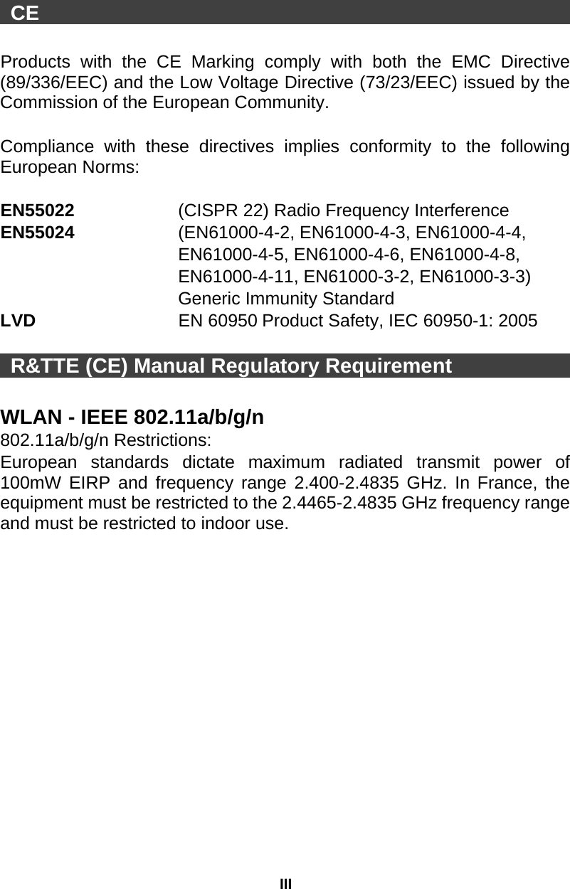 III  CE                                                      Products with the CE Marking comply with both the EMC Directive (89/336/EEC) and the Low Voltage Directive (73/23/EEC) issued by the Commission of the European Community.    Compliance with these directives implies conformity to the following European Norms:    EN55022     (CISPR 22) Radio Frequency Interference   EN55024      (EN61000-4-2, EN61000-4-3, EN61000-4-4,   EN61000-4-5, EN61000-4-6, EN61000-4-8,   EN61000-4-11, EN61000-3-2, EN61000-3-3)   Generic Immunity Standard LVD                EN 60950 Product Safety, IEC 60950-1: 2005   R&amp;TTE (CE) Manual Regulatory Requirement                  WLAN - IEEE 802.11a/b/g/n   802.11a/b/g/n Restrictions: European standards dictate maximum radiated transmit power of 100mW EIRP and frequency range 2.400-2.4835 GHz. In France, the equipment must be restricted to the 2.4465-2.4835 GHz frequency range and must be restricted to indoor use.  