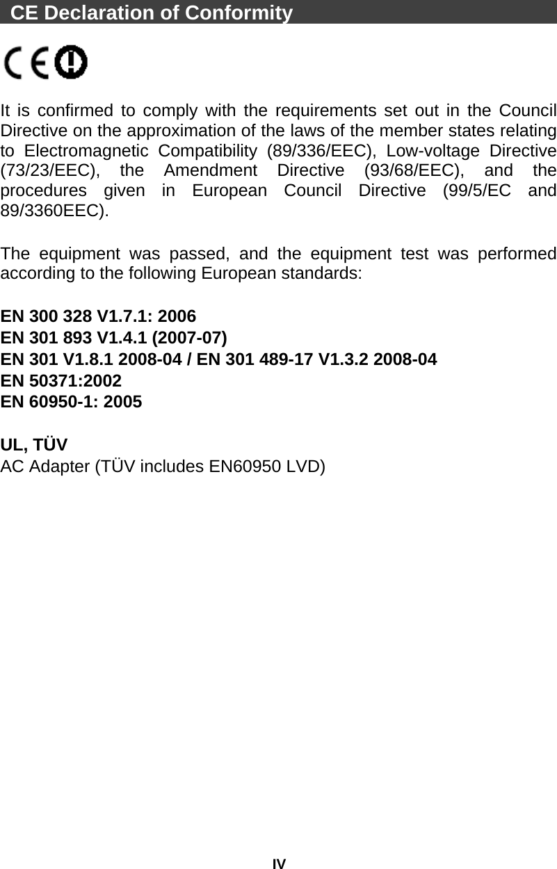 IV  CE Declaration of Conformity                              It is confirmed to comply with the requirements set out in the Council Directive on the approximation of the laws of the member states relating to Electromagnetic Compatibility (89/336/EEC), Low-voltage Directive (73/23/EEC), the Amendment Directive (93/68/EEC), and the procedures given in European Council Directive (99/5/EC and 89/3360EEC).   The equipment was passed, and the equipment test was performed according to the following European standards:  EN 300 328 V1.7.1: 2006   EN 301 893 V1.4.1 (2007-07) EN 301 V1.8.1 2008-04 / EN 301 489-17 V1.3.2 2008-04   EN 50371:2002   EN 60950-1: 2005  UL, TÜV AC Adapter (TÜV includes EN60950 LVD)