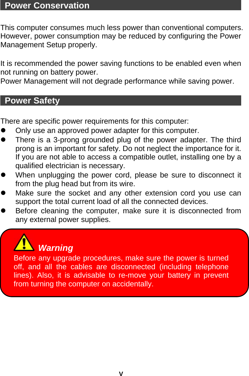 V  Power Conservation                                     This computer consumes much less power than conventional computers. However, power consumption may be reduced by configuring the Power Management Setup properly.  It is recommended the power saving functions to be enabled even when not running on battery power. Power Management will not degrade performance while saving power.     Power Safety                                            There are specific power requirements for this computer:   Only use an approved power adapter for this computer.   There is a 3-prong grounded plug of the power adapter. The third prong is an important for safety. Do not neglect the importance for it. If you are not able to access a compatible outlet, installing one by a qualified electrician is necessary.   When unplugging the power cord, please be sure to disconnect it from the plug head but from its wire.   Make sure the socket and any other extension cord you use can support the total current load of all the connected devices.   Before cleaning the computer, make sure it is disconnected from any external power supplies.   Warning Before any upgrade procedures, make sure the power is turned off, and all the cables are disconnected (including telephone lines). Also, it is advisable to re-move your battery in prevent from turning the computer on accidentally.   