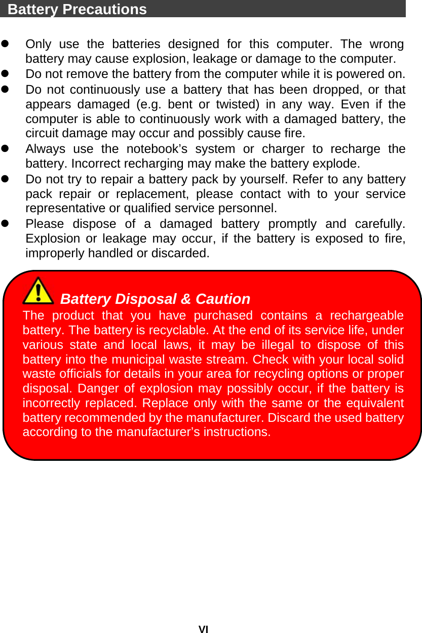 VI  Battery Precautions                                       Only use the batteries designed for this computer. The wrong battery may cause explosion, leakage or damage to the computer.   Do not remove the battery from the computer while it is powered on.   Do not continuously use a battery that has been dropped, or that appears damaged (e.g. bent or twisted) in any way. Even if the computer is able to continuously work with a damaged battery, the circuit damage may occur and possibly cause fire.   Always use the notebook’s system or charger to recharge the battery. Incorrect recharging may make the battery explode.   Do not try to repair a battery pack by yourself. Refer to any battery pack repair or replacement, please contact with to your service representative or qualified service personnel.   Please dispose of a damaged battery promptly and carefully. Explosion or leakage may occur, if the battery is exposed to fire, improperly handled or discarded.   Battery Disposal &amp; Caution The product that you have purchased contains a rechargeable battery. The battery is recyclable. At the end of its service life, under various state and local laws, it may be illegal to dispose of this battery into the municipal waste stream. Check with your local solid waste officials for details in your area for recycling options or proper disposal. Danger of explosion may possibly occur, if the battery is incorrectly replaced. Replace only with the same or the equivalent battery recommended by the manufacturer. Discard the used battery according to the manufacturer’s instructions.    