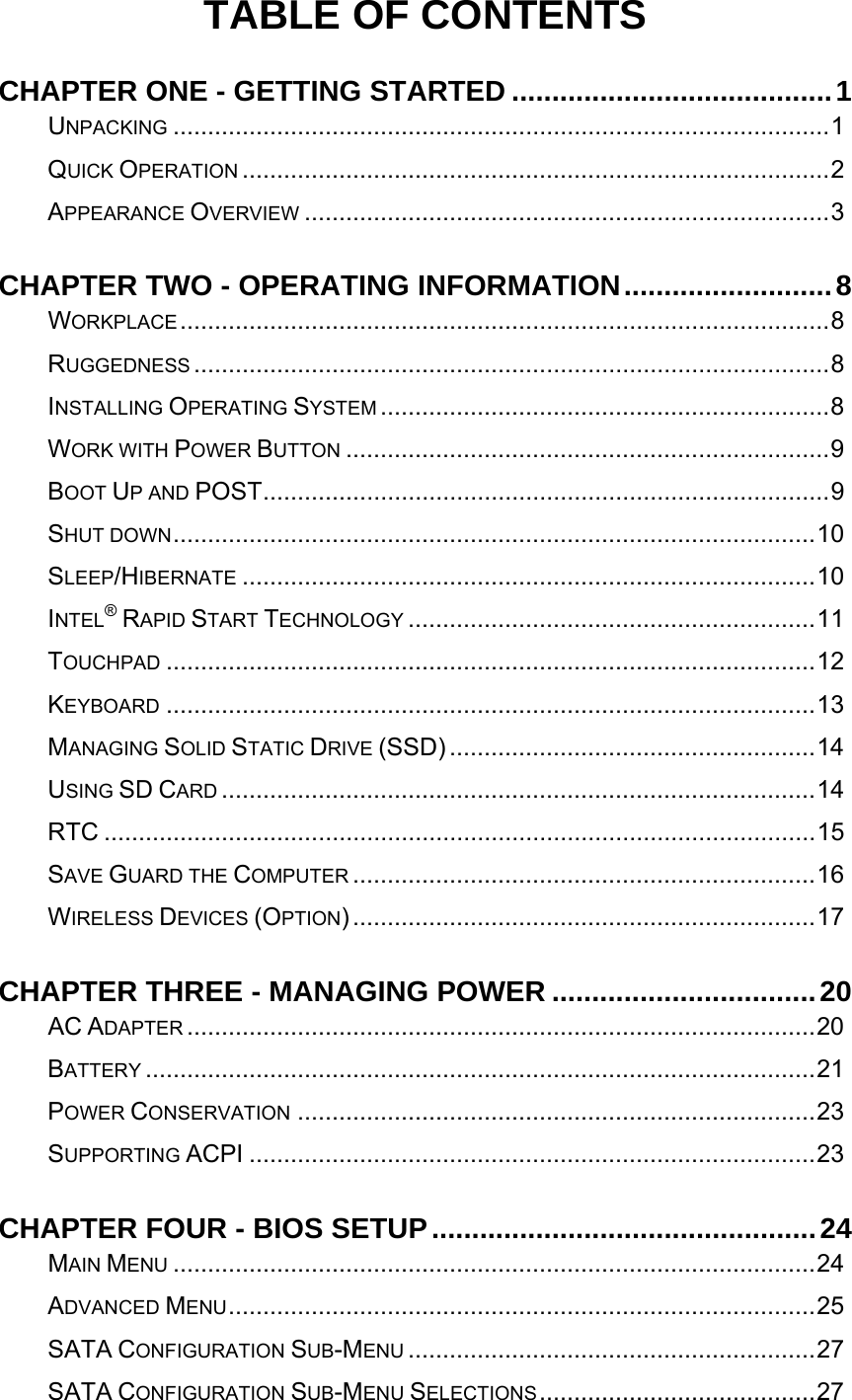   TABLE OF CONTENTS CHAPTER ONE - GETTING STARTED ........................................1UNPACKING ...............................................................................................1QUICK OPERATION .....................................................................................2APPEARANCE OVERVIEW ............................................................................3CHAPTER TWO - OPERATING INFORMATION..........................8WORKPLACE..............................................................................................8RUGGEDNESS ............................................................................................8INSTALLING OPERATING SYSTEM .................................................................8WORK WITH POWER BUTTON ......................................................................9BOOT UP AND POST..................................................................................9SHUT DOWN.............................................................................................10SLEEP/HIBERNATE ...................................................................................10INTEL® RAPID START TECHNOLOGY ...........................................................11TOUCHPAD ..............................................................................................12KEYBOARD ..............................................................................................13MANAGING SOLID STATIC DRIVE (SSD) .....................................................14USING SD CARD ......................................................................................14RTC .......................................................................................................15SAVE GUARD THE COMPUTER ...................................................................16WIRELESS DEVICES (OPTION)...................................................................17CHAPTER THREE - MANAGING POWER .................................20AC ADAPTER ...........................................................................................20BATTERY .................................................................................................21POWER CONSERVATION ...........................................................................23SUPPORTING ACPI ..................................................................................23CHAPTER FOUR - BIOS SETUP................................................24MAIN MENU .............................................................................................24ADVANCED MENU.....................................................................................25SATA CONFIGURATION SUB-MENU ...........................................................27SATA CONFIGURATION SUB-MENU SELECTIONS........................................27