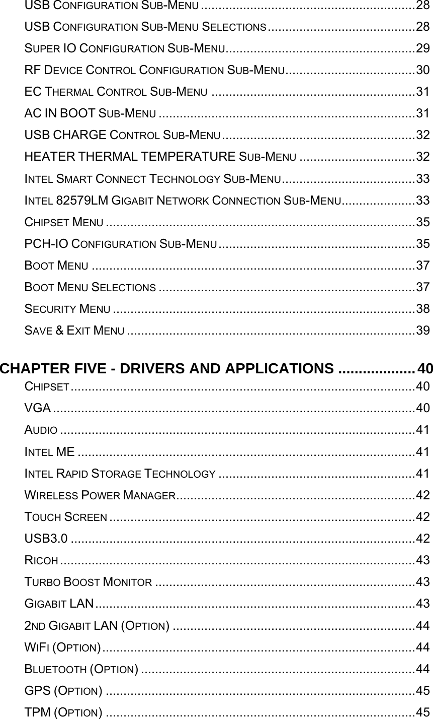   USB CONFIGURATION SUB-MENU .............................................................28USB CONFIGURATION SUB-MENU SELECTIONS..........................................28SUPER IO CONFIGURATION SUB-MENU......................................................29RF DEVICE CONTROL CONFIGURATION SUB-MENU.....................................30EC THERMAL CONTROL SUB-MENU ..........................................................31AC IN BOOT SUB-MENU .........................................................................31USB CHARGE CONTROL SUB-MENU.......................................................32HEATER THERMAL TEMPERATURE SUB-MENU .................................32INTEL SMART CONNECT TECHNOLOGY SUB-MENU......................................33INTEL 82579LM GIGABIT NETWORK CONNECTION SUB-MENU.....................33CHIPSET MENU ........................................................................................35PCH-IO CONFIGURATION SUB-MENU........................................................35BOOT MENU ............................................................................................37BOOT MENU SELECTIONS .........................................................................37SECURITY MENU ......................................................................................38SAVE &amp; EXIT MENU ..................................................................................39CHAPTER FIVE - DRIVERS AND APPLICATIONS ...................40CHIPSET..................................................................................................40VGA .......................................................................................................40AUDIO .....................................................................................................41INTEL ME ................................................................................................41INTEL RAPID STORAGE TECHNOLOGY ........................................................41WIRELESS POWER MANAGER....................................................................42TOUCH SCREEN .......................................................................................42USB3.0 ..................................................................................................42RICOH .....................................................................................................43TURBO BOOST MONITOR ..........................................................................43GIGABIT LAN...........................................................................................432ND GIGABIT LAN (OPTION) .....................................................................44WIFI (OPTION).........................................................................................44BLUETOOTH (OPTION) ..............................................................................44GPS (OPTION) ........................................................................................45TPM (OPTION) ........................................................................................45