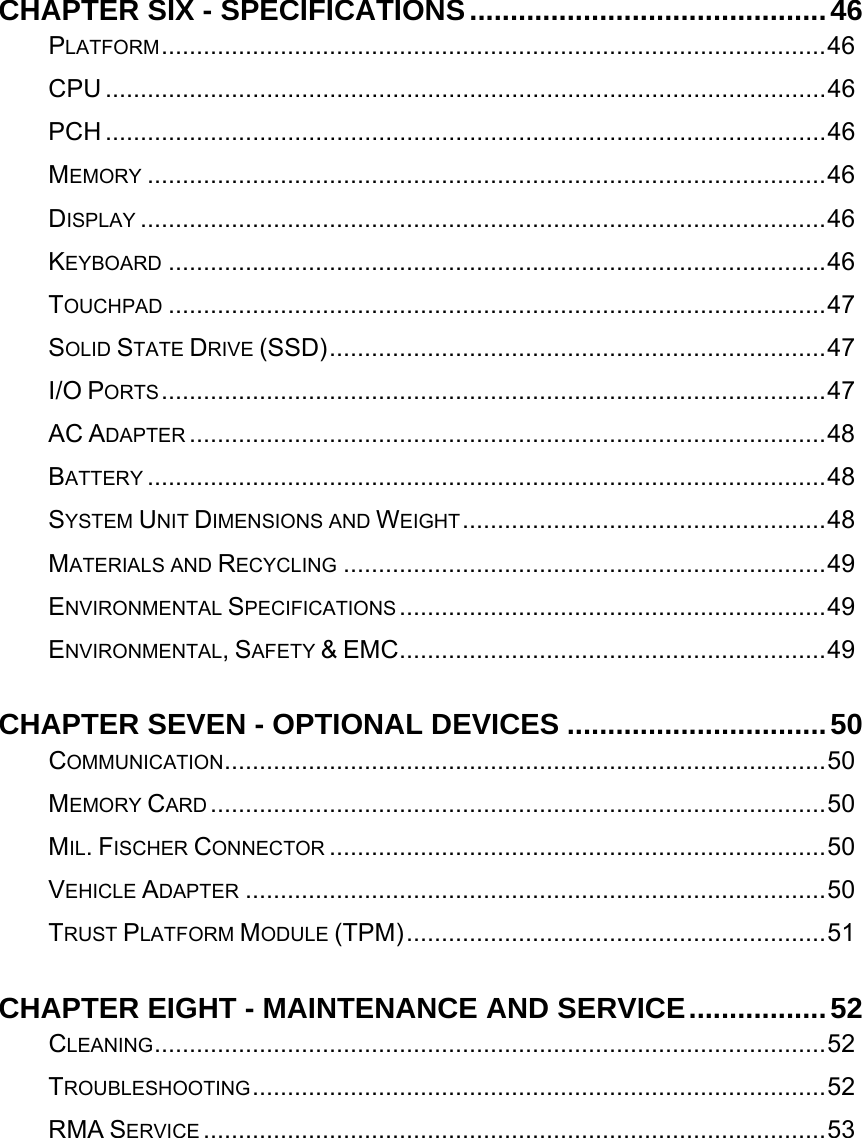   CHAPTER SIX - SPECIFICATIONS............................................46PLATFORM...............................................................................................46CPU .......................................................................................................46PCH .......................................................................................................46MEMORY .................................................................................................46DISPLAY ..................................................................................................46KEYBOARD ..............................................................................................46TOUCHPAD ..............................................................................................47SOLID STATE DRIVE (SSD).......................................................................47I/O PORTS...............................................................................................47AC ADAPTER ...........................................................................................48BATTERY .................................................................................................48SYSTEM UNIT DIMENSIONS AND WEIGHT....................................................48MATERIALS AND RECYCLING .....................................................................49ENVIRONMENTAL SPECIFICATIONS .............................................................49ENVIRONMENTAL, SAFETY &amp; EMC.............................................................49CHAPTER SEVEN - OPTIONAL DEVICES ................................50COMMUNICATION......................................................................................50MEMORY CARD ........................................................................................50MIL. FISCHER CONNECTOR .......................................................................50VEHICLE ADAPTER ...................................................................................50TRUST PLATFORM MODULE (TPM)............................................................51CHAPTER EIGHT - MAINTENANCE AND SERVICE.................52CLEANING................................................................................................52TROUBLESHOOTING..................................................................................52RMA SERVICE .........................................................................................53   