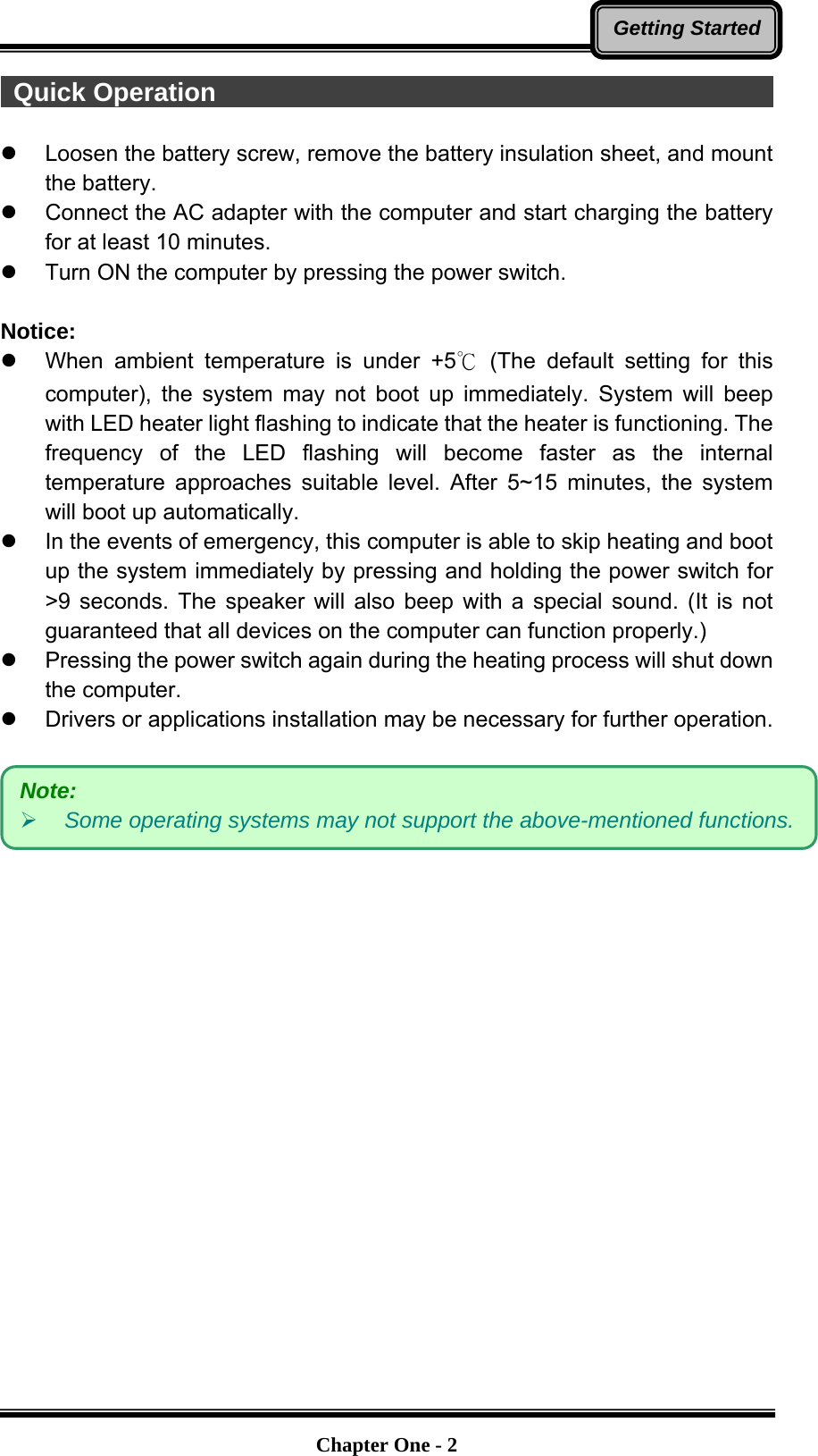   Chapter One - 2Getting Started Quick Operation                                                         z  Loosen the battery screw, remove the battery insulation sheet, and mount the battery. z  Connect the AC adapter with the computer and start charging the battery for at least 10 minutes. z  Turn ON the computer by pressing the power switch.  Notice: z  When ambient temperature is under +5℃ (The default setting for this computer), the system may not boot up immediately. System will beep with LED heater light flashing to indicate that the heater is functioning. The frequency of the LED flashing will become faster as the internal temperature approaches suitable level. After 5~15 minutes, the system will boot up automatically. z  In the events of emergency, this computer is able to skip heating and boot up the system immediately by pressing and holding the power switch for &gt;9 seconds. The speaker will also beep with a special sound. (It is not guaranteed that all devices on the computer can function properly.) z  Pressing the power switch again during the heating process will shut down the computer. z  Drivers or applications installation may be necessary for further operation.   Note:  ¾ Some operating systems may not support the above-mentioned functions. 