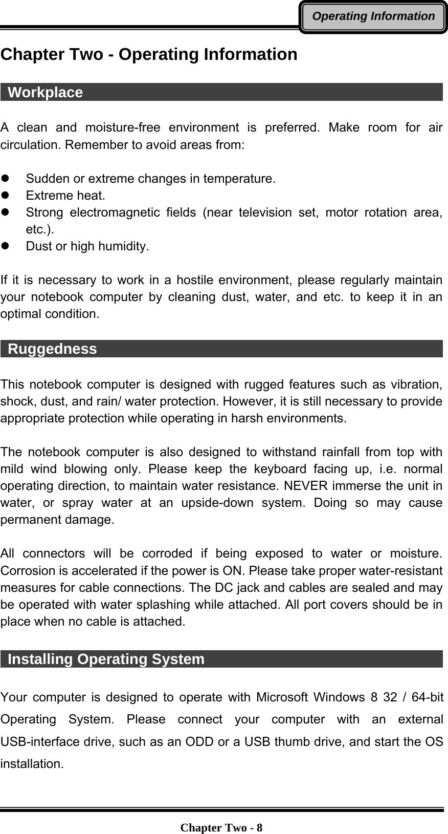   Chapter Two - 8Operating InformationChapter Two - Operating Information   Workplace                                                   A clean and moisture-free environment is preferred. Make room for air circulation. Remember to avoid areas from:  z  Sudden or extreme changes in temperature. z Extreme heat. z  Strong electromagnetic fields (near television set, motor rotation area, etc.). z  Dust or high humidity.  If it is necessary to work in a hostile environment, please regularly maintain your notebook computer by cleaning dust, water, and etc. to keep it in an optimal condition.   Ruggedness                                                 This notebook computer is designed with rugged features such as vibration, shock, dust, and rain/ water protection. However, it is still necessary to provide appropriate protection while operating in harsh environments.  The notebook computer is also designed to withstand rainfall from top with mild wind blowing only. Please keep the keyboard facing up, i.e. normal operating direction, to maintain water resistance. NEVER immerse the unit in water, or spray water at an upside-down system. Doing so may cause permanent damage.  All connectors will be corroded if being exposed to water or moisture. Corrosion is accelerated if the power is ON. Please take proper water-resistant measures for cable connections. The DC jack and cables are sealed and may be operated with water splashing while attached. All port covers should be in place when no cable is attached.   Installing Operating System                                            Your computer is designed to operate with Microsoft Windows 8 32 / 64-bit Operating System. Please connect your computer with an external USB-interface drive, such as an ODD or a USB thumb drive, and start the OS installation. 