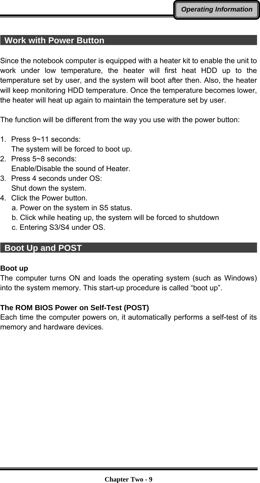   Chapter Two - 9Operating Information  Work with Power Button                                        Since the notebook computer is equipped with a heater kit to enable the unit to work under low temperature, the heater will first heat HDD up to the temperature set by user, and the system will boot after then. Also, the heater will keep monitoring HDD temperature. Once the temperature becomes lower, the heater will heat up again to maintain the temperature set by user.    The function will be different from the way you use with the power button:  1.  Press 9~11 seconds:   The system will be forced to boot up. 2.  Press 5~8 seconds:   Enable/Disable the sound of Heater. 3.  Press 4 seconds under OS: Shut down the system. 4.  Click the Power button.       a. Power on the system in S5 status.       b. Click while heating up, the system will be forced to shutdown         c. Entering S3/S4 under OS.   Boot Up and POST                                           Boot up The computer turns ON and loads the operating system (such as Windows) into the system memory. This start-up procedure is called “boot up”.  The ROM BIOS Power on Self-Test (POST) Each time the computer powers on, it automatically performs a self-test of its memory and hardware devices. 