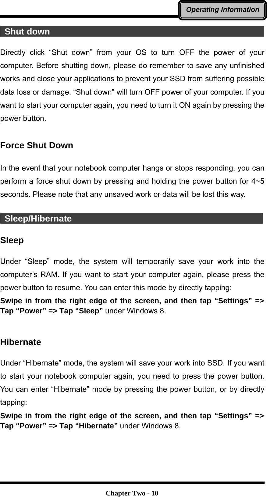   Chapter Two - 10Operating Information Shut down                                                  Directly click “Shut down” from your OS to turn OFF the power of your computer. Before shutting down, please do remember to save any unfinished works and close your applications to prevent your SSD from suffering possible data loss or damage. “Shut down” will turn OFF power of your computer. If you want to start your computer again, you need to turn it ON again by pressing the power button.  Force Shut Down  In the event that your notebook computer hangs or stops responding, you can perform a force shut down by pressing and holding the power button for 4~5 seconds. Please note that any unsaved work or data will be lost this way.   Sleep/Hibernate                                             Sleep  Under “Sleep” mode, the system will temporarily save your work into the computer’s RAM. If you want to start your computer again, please press the power button to resume. You can enter this mode by directly tapping: Swipe in from the right edge of the screen, and then tap “Settings” =&gt; Tap “Power” =&gt; Tap “Sleep” under Windows 8.   Hibernate  Under “Hibernate” mode, the system will save your work into SSD. If you want to start your notebook computer again, you need to press the power button. You can enter “Hibernate” mode by pressing the power button, or by directly tapping:  Swipe in from the right edge of the screen, and then tap “Settings” =&gt; Tap “Power” =&gt; Tap “Hibernate” under Windows 8.   