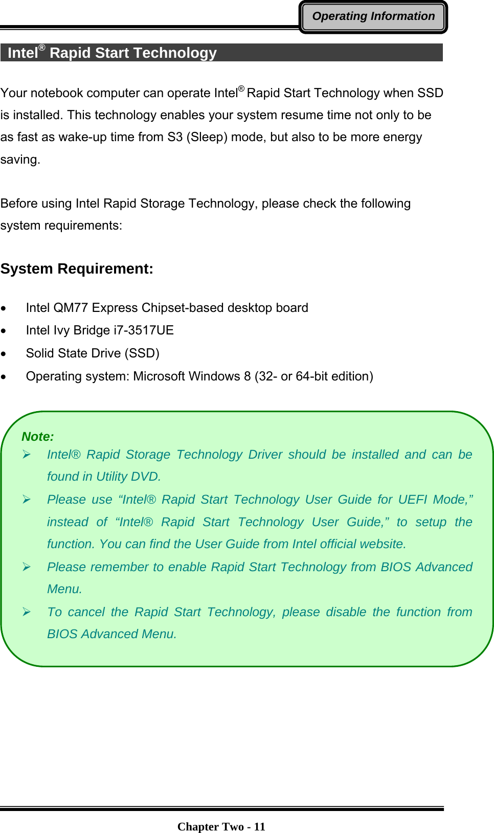   Chapter Two - 11Operating Information Intel® Rapid Start Technology                                       Your notebook computer can operate Intel® Rapid Start Technology when SSD is installed. This technology enables your system resume time not only to be as fast as wake-up time from S3 (Sleep) mode, but also to be more energy saving.   Before using Intel Rapid Storage Technology, please check the following system requirements:  System Requirement:  •  Intel QM77 Express Chipset-based desktop board •  Intel Ivy Bridge i7-3517UE •  Solid State Drive (SSD) •  Operating system: Microsoft Windows 8 (32- or 64-bit edition)    Note: ¾ Intel® Rapid Storage Technology Driver should be installed and can be found in Utility DVD. ¾ Please use “Intel® Rapid Start Technology User Guide for UEFI Mode,” instead of “Intel® Rapid Start Technology User Guide,” to setup the function. You can find the User Guide from Intel official website. ¾ Please remember to enable Rapid Start Technology from BIOS Advanced Menu. ¾ To cancel the Rapid Start Technology, please disable the function from BIOS Advanced Menu. 