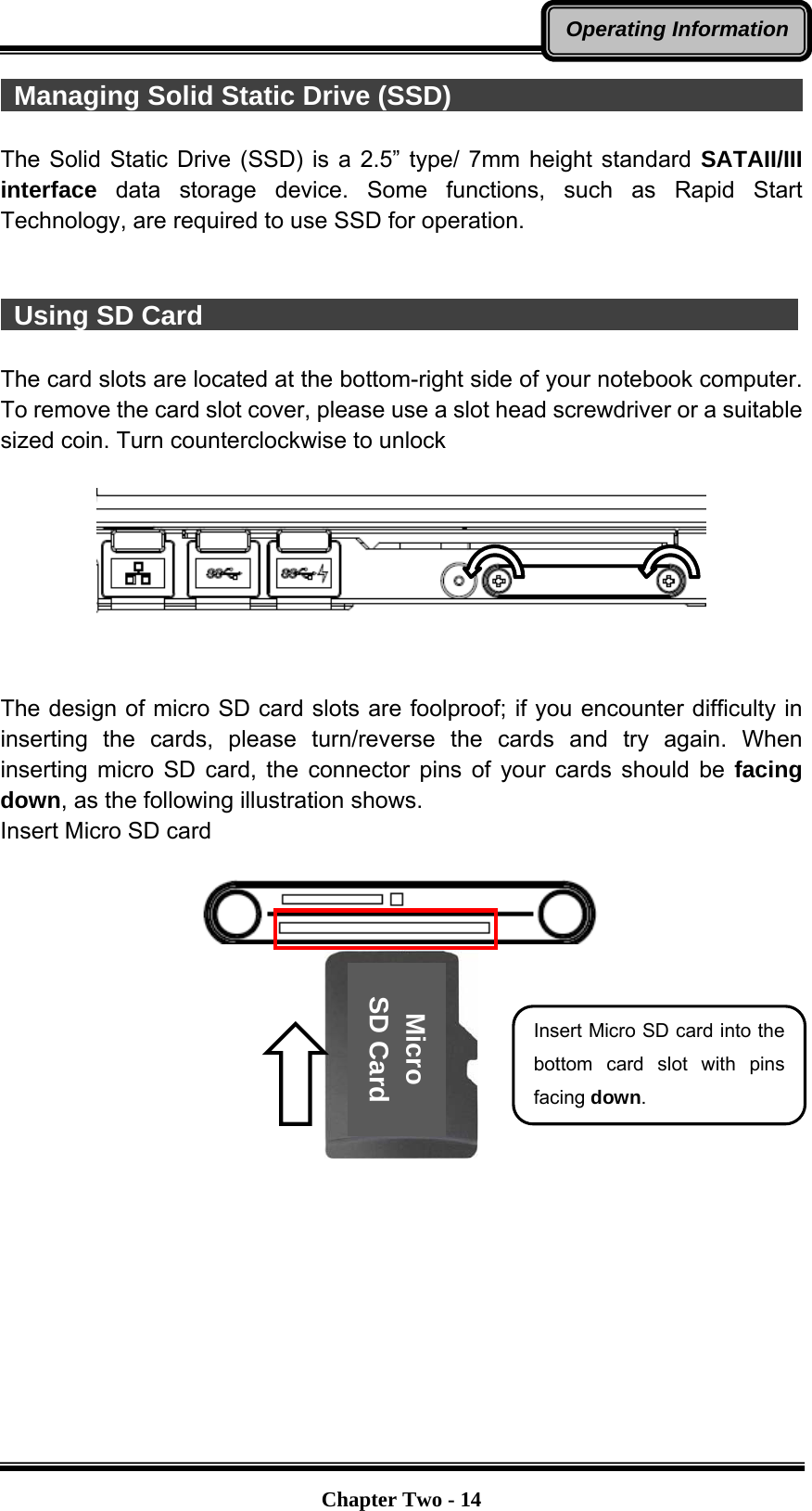   Chapter Two - 14Operating Information Managing Solid Static Drive (SSD)                                     The Solid Static Drive (SSD) is a 2.5” type/ 7mm height standard SATAII/III interface data storage device. Some functions, such as Rapid Start Technology, are required to use SSD for operation.    Using SD Card                                              The card slots are located at the bottom-right side of your notebook computer. To remove the card slot cover, please use a slot head screwdriver or a suitable sized coin. Turn counterclockwise to unlock     The design of micro SD card slots are foolproof; if you encounter difficulty in inserting the cards, please turn/reverse the cards and try again. When inserting micro SD card, the connector pins of your cards should be facing down, as the following illustration shows. Insert Micro SD card     Micro SD Card Insert Micro SD card into the bottom card slot with pins facing down. 