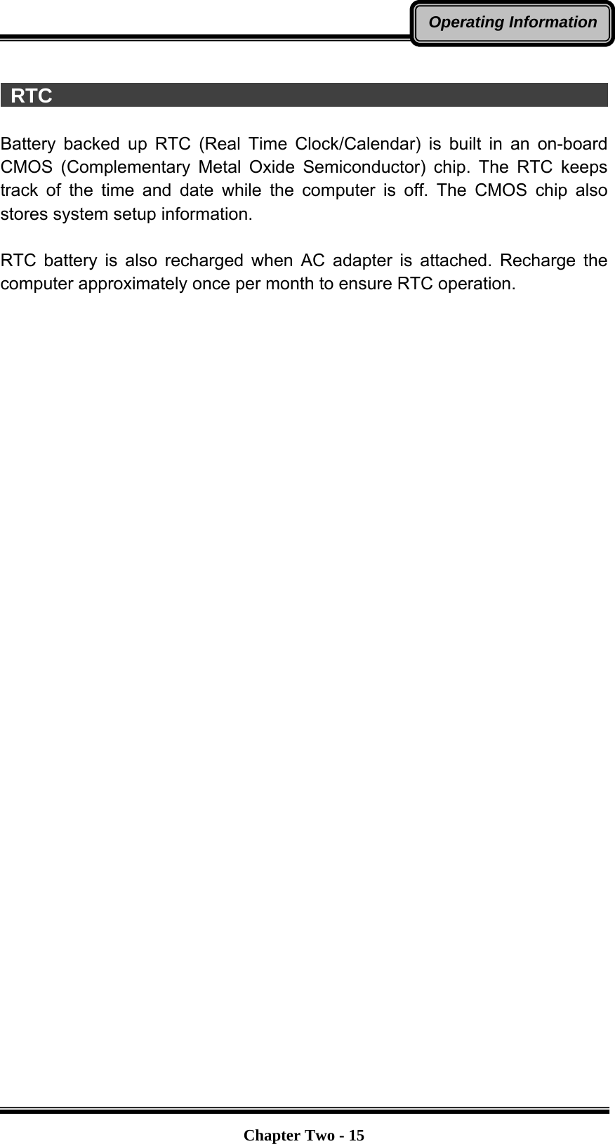   Chapter Two - 15Operating Information  RTC                                                         Battery backed up RTC (Real Time Clock/Calendar) is built in an on-board CMOS (Complementary Metal Oxide Semiconductor) chip. The RTC keeps track of the time and date while the computer is off. The CMOS chip also stores system setup information.  RTC battery is also recharged when AC adapter is attached. Recharge the computer approximately once per month to ensure RTC operation. 