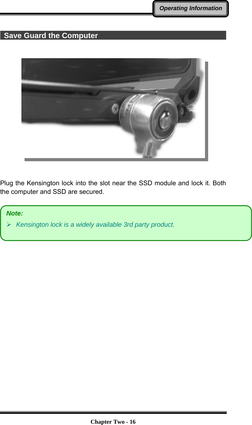   Chapter Two - 16Operating Information  Save Guard the Computer                                            Plug the Kensington lock into the slot near the SSD module and lock it. Both the computer and SSD are secured.   Note: ¾ Kensington lock is a widely available 3rd party product.   