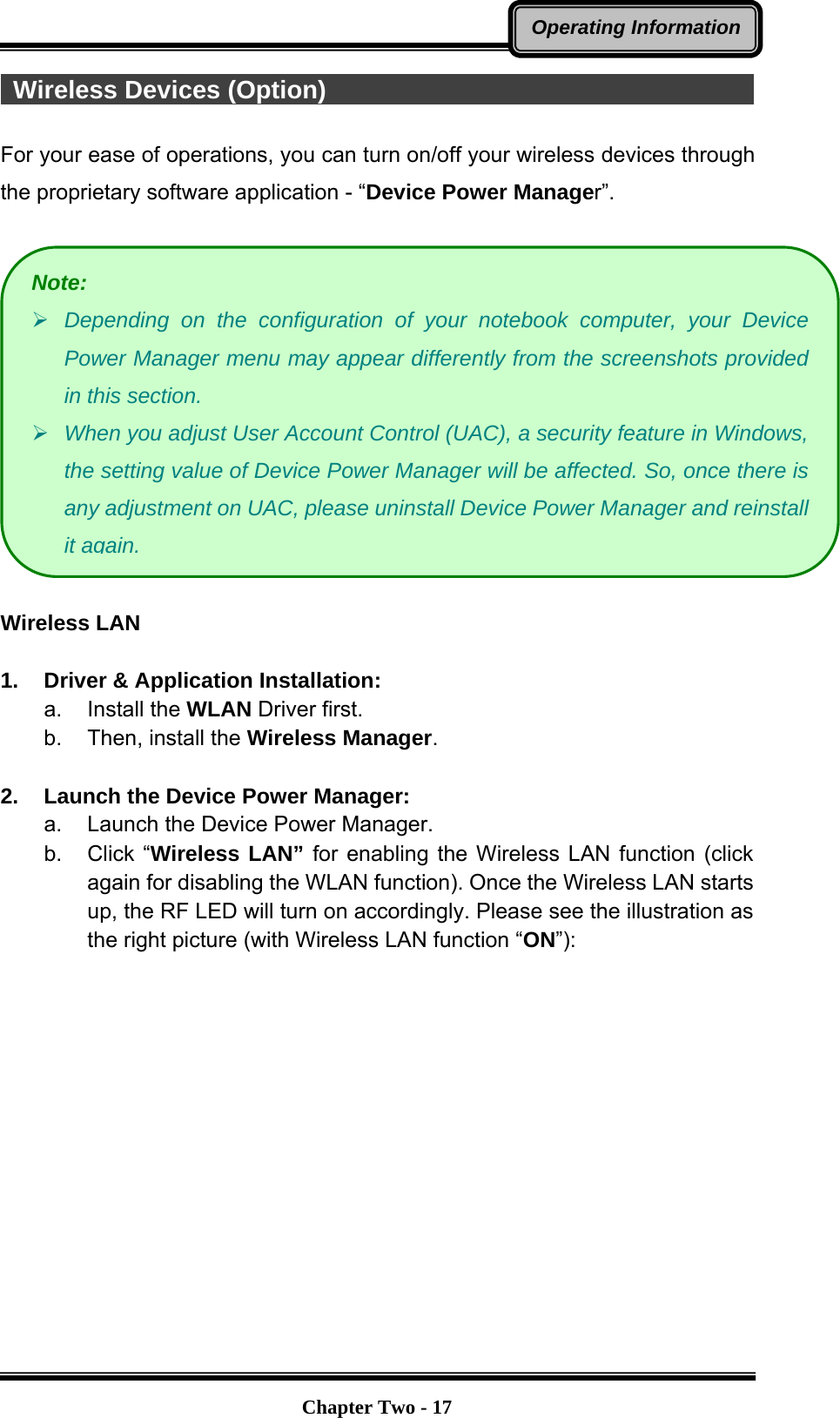   Chapter Two - 17Operating Information Wireless Devices (Option)                                                For your ease of operations, you can turn on/off your wireless devices through the proprietary software application - “Device Power Manager”.    Wireless LAN  1.  Driver &amp; Application Installation: a. Install the WLAN Driver first. b.  Then, install the Wireless Manager.  2.  Launch the Device Power Manager: a.  Launch the Device Power Manager.   b. Click “Wireless LAN” for enabling the Wireless LAN function (click again for disabling the WLAN function). Once the Wireless LAN starts up, the RF LED will turn on accordingly. Please see the illustration as the right picture (with Wireless LAN function “ON”):  Note: ¾ Depending on the configuration of your notebook computer, your Device Power Manager menu may appear differently from the screenshots provided in this section.   ¾ When you adjust User Account Control (UAC), a security feature in Windows, the setting value of Device Power Manager will be affected. So, once there is any adjustment on UAC, please uninstall Device Power Manager and reinstall it again. 