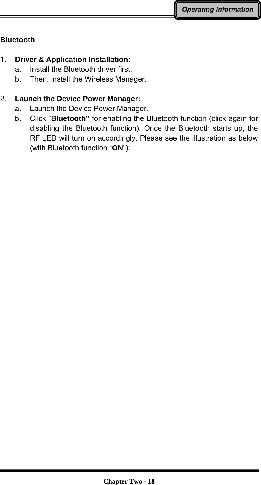   Chapter Two - 18Operating Information Bluetooth  1.  Driver &amp; Application Installation: a.  Install the Bluetooth driver first. b.  Then, install the Wireless Manager.  2.  Launch the Device Power Manager: a.  Launch the Device Power Manager. b. Click “Bluetooth” for enabling the Bluetooth function (click again for disabling the Bluetooth function). Once the Bluetooth starts up, the RF LED will turn on accordingly. Please see the illustration as below (with Bluetooth function “ON”):    