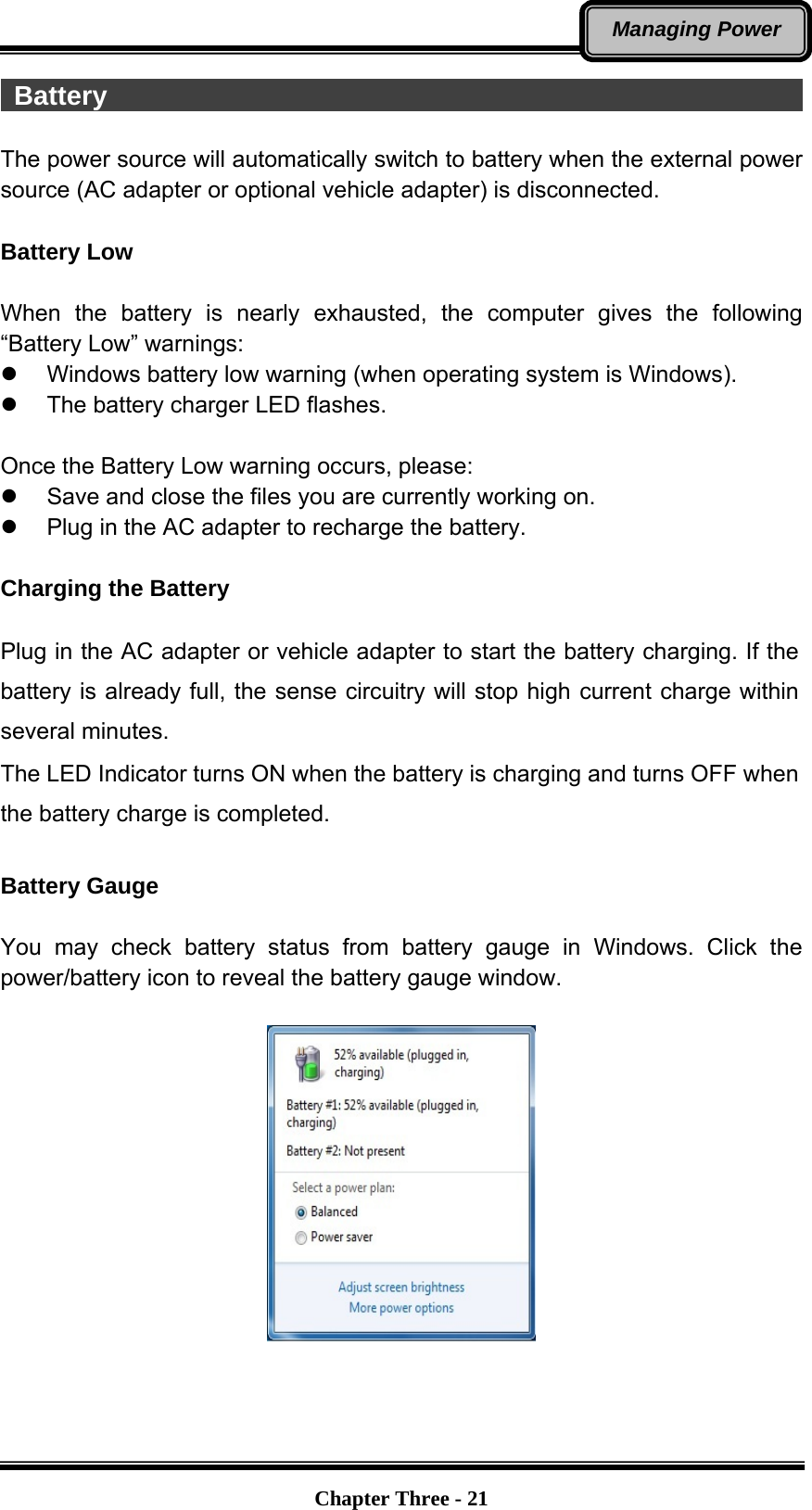   Chapter Three - 21Managing Power  Battery                                                      The power source will automatically switch to battery when the external power source (AC adapter or optional vehicle adapter) is disconnected.  Battery Low  When the battery is nearly exhausted, the computer gives the following “Battery Low” warnings: z  Windows battery low warning (when operating system is Windows). z  The battery charger LED flashes.  Once the Battery Low warning occurs, please: z  Save and close the files you are currently working on. z  Plug in the AC adapter to recharge the battery.  Charging the Battery    Plug in the AC adapter or vehicle adapter to start the battery charging. If the battery is already full, the sense circuitry will stop high current charge within several minutes. The LED Indicator turns ON when the battery is charging and turns OFF when the battery charge is completed.  Battery Gauge    You may check battery status from battery gauge in Windows. Click the power/battery icon to reveal the battery gauge window.       