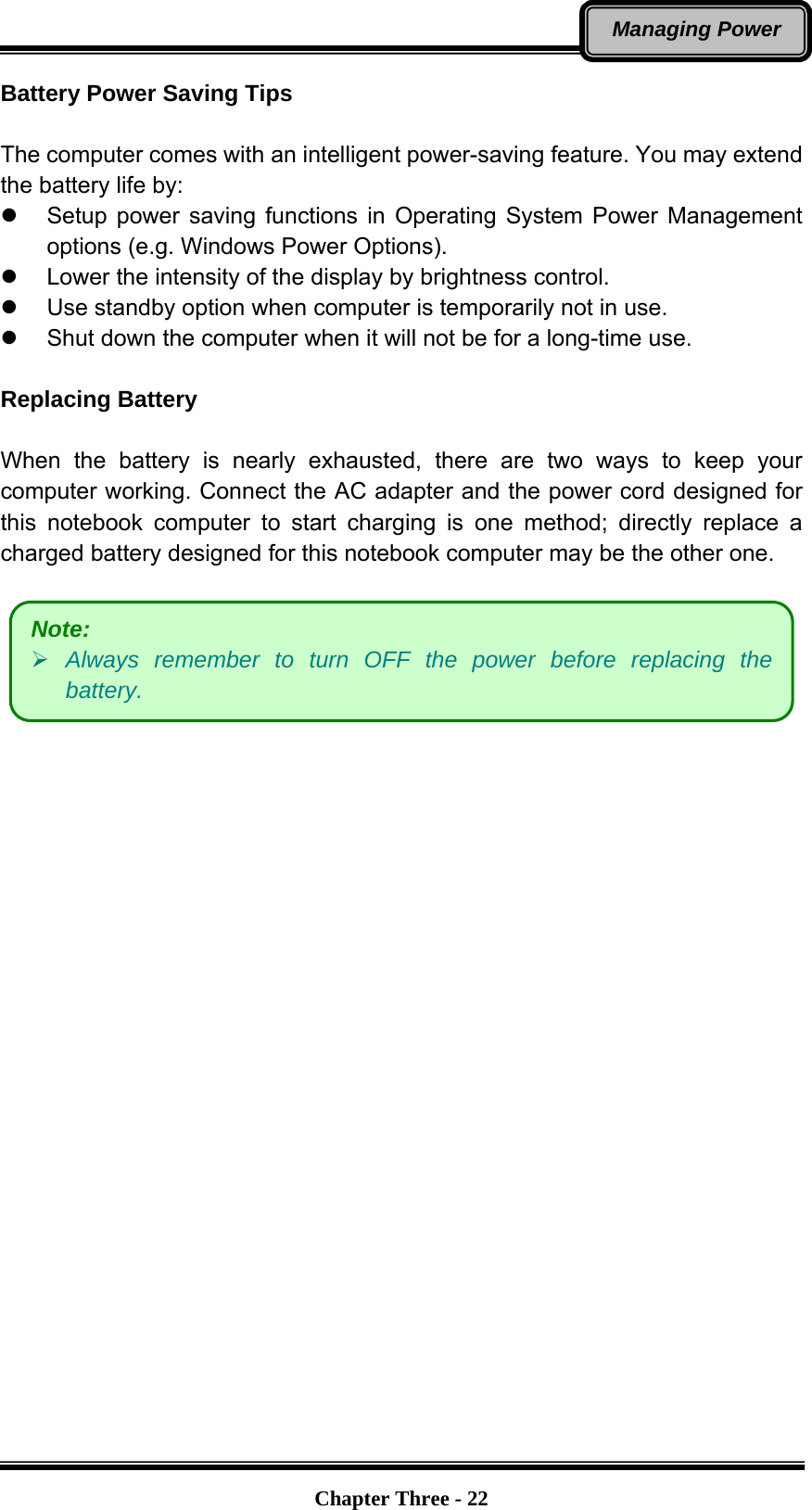   Chapter Three - 22Managing Power Battery Power Saving Tips  The computer comes with an intelligent power-saving feature. You may extend the battery life by: z  Setup power saving functions in Operating System Power Management options (e.g. Windows Power Options). z  Lower the intensity of the display by brightness control. z  Use standby option when computer is temporarily not in use. z  Shut down the computer when it will not be for a long-time use.  Replacing Battery  When the battery is nearly exhausted, there are two ways to keep your computer working. Connect the AC adapter and the power cord designed for this notebook computer to start charging is one method; directly replace a charged battery designed for this notebook computer may be the other one.      Note: ¾ Always remember to turn OFF the power before replacing the battery. 