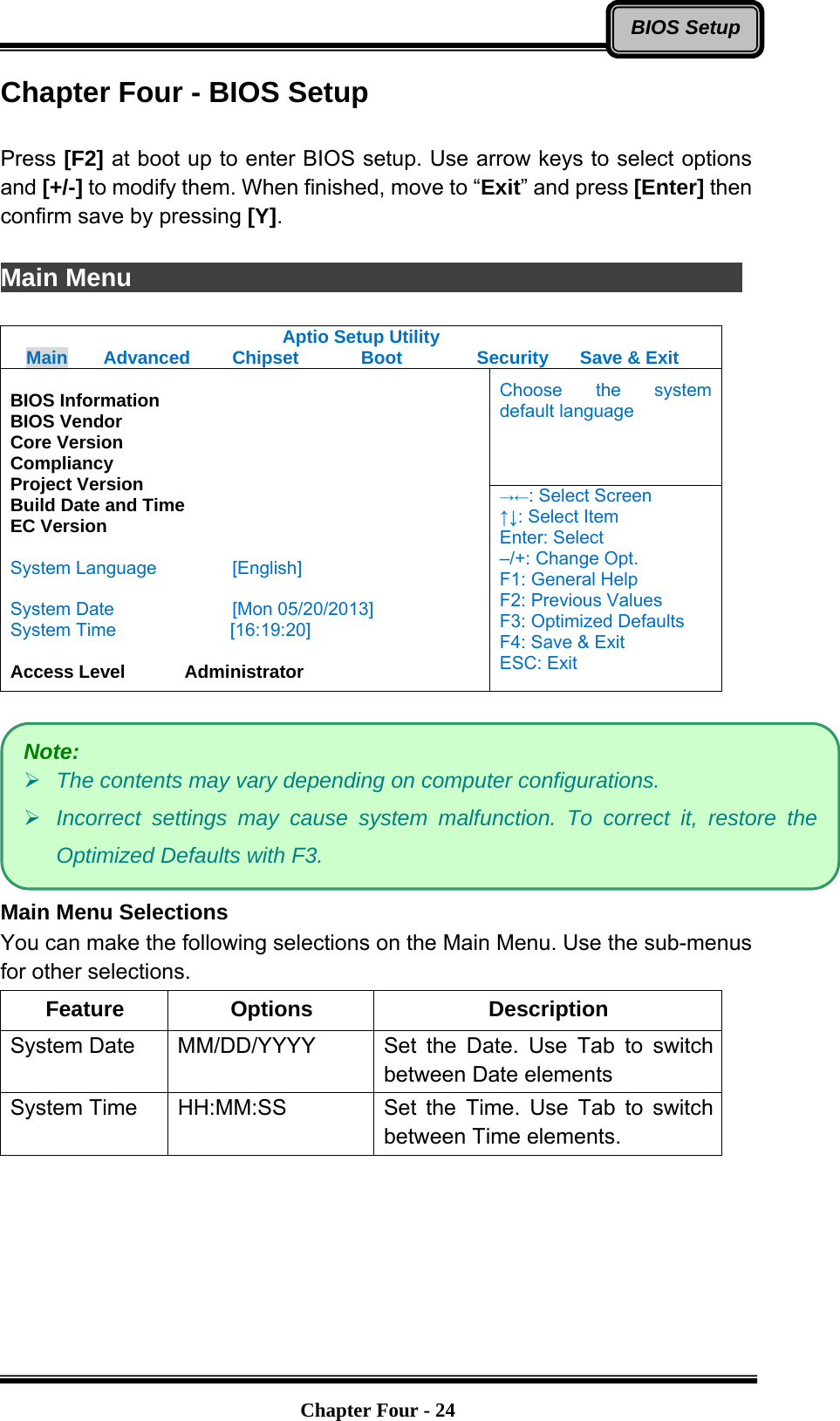   Chapter Four - 24BIOS SetupChapter Four - BIOS Setup  Press [F2] at boot up to enter BIOS setup. Use arrow keys to select options and [+/-] to modify them. When finished, move to “Exit” and press [Enter] then confirm save by pressing [Y].  Main Menu                Aptio Setup Utility Main  Advanced  Chipset  Boot  Security  Save &amp; Exit Choose the system default language  BIOS Information BIOS Vendor Core Version Compliancy Project Version Build Date and Time EC Version  System Language  [English]  System Date  [Mon 05/20/2013] System Time         [16:19:20]  Access Level    Administrator →←: Select Screen ↑↓: Select Item Enter: Select –/+: Change Opt. F1: General Help F2: Previous Values F3: Optimized Defaults F4: Save &amp; Exit ESC: Exit   Main Menu Selections You can make the following selections on the Main Menu. Use the sub-menus for other selections. Feature Options  Description System Date    MM/DD/YYYY  Set the Date. Use Tab to switch between Date elements System Time    HH:MM:SS  Set the Time. Use Tab to switch between Time elements.  Note: ¾ The contents may vary depending on computer configurations. ¾ Incorrect settings may cause system malfunction. To correct it, restore the Optimized Defaults with F3. 