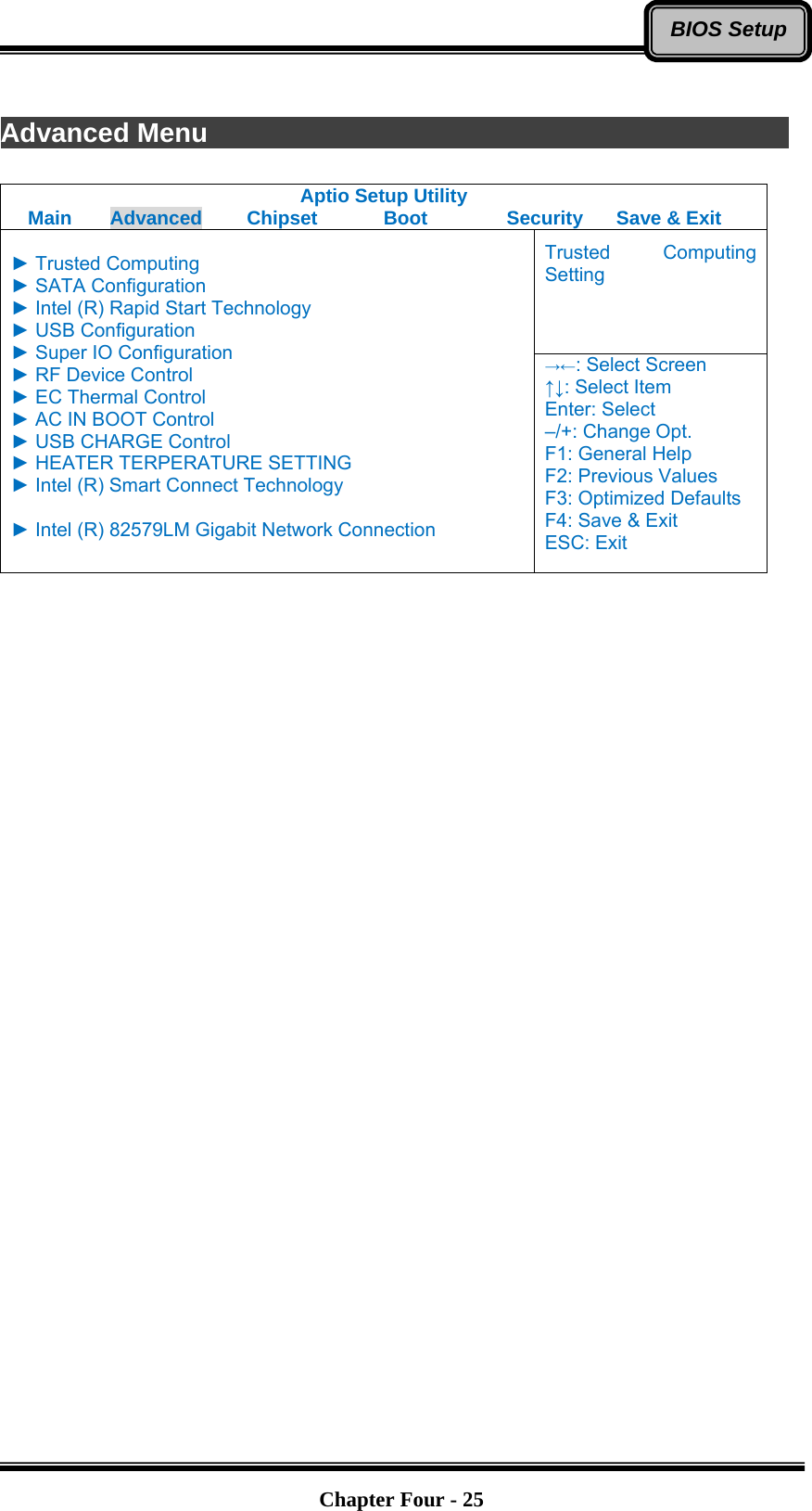   Chapter Four - 25BIOS Setup Advanced Menu               Aptio Setup Utility Main  Advanced  Chipset  Boot  Security  Save &amp; Exit Trusted Computing Setting  ► Trusted Computing ► SATA Configuration ► Intel (R) Rapid Start Technology ► USB Configuration ► Super IO Configuration ► RF Device Control ► EC Thermal Control ► AC IN BOOT Control ► USB CHARGE Control ► HEATER TERPERATURE SETTING ► Intel (R) Smart Connect Technology  ► Intel (R) 82579LM Gigabit Network Connection  →←: Select Screen ↑↓: Select Item Enter: Select –/+: Change Opt. F1: General Help F2: Previous Values F3: Optimized Defaults F4: Save &amp; Exit ESC: Exit     