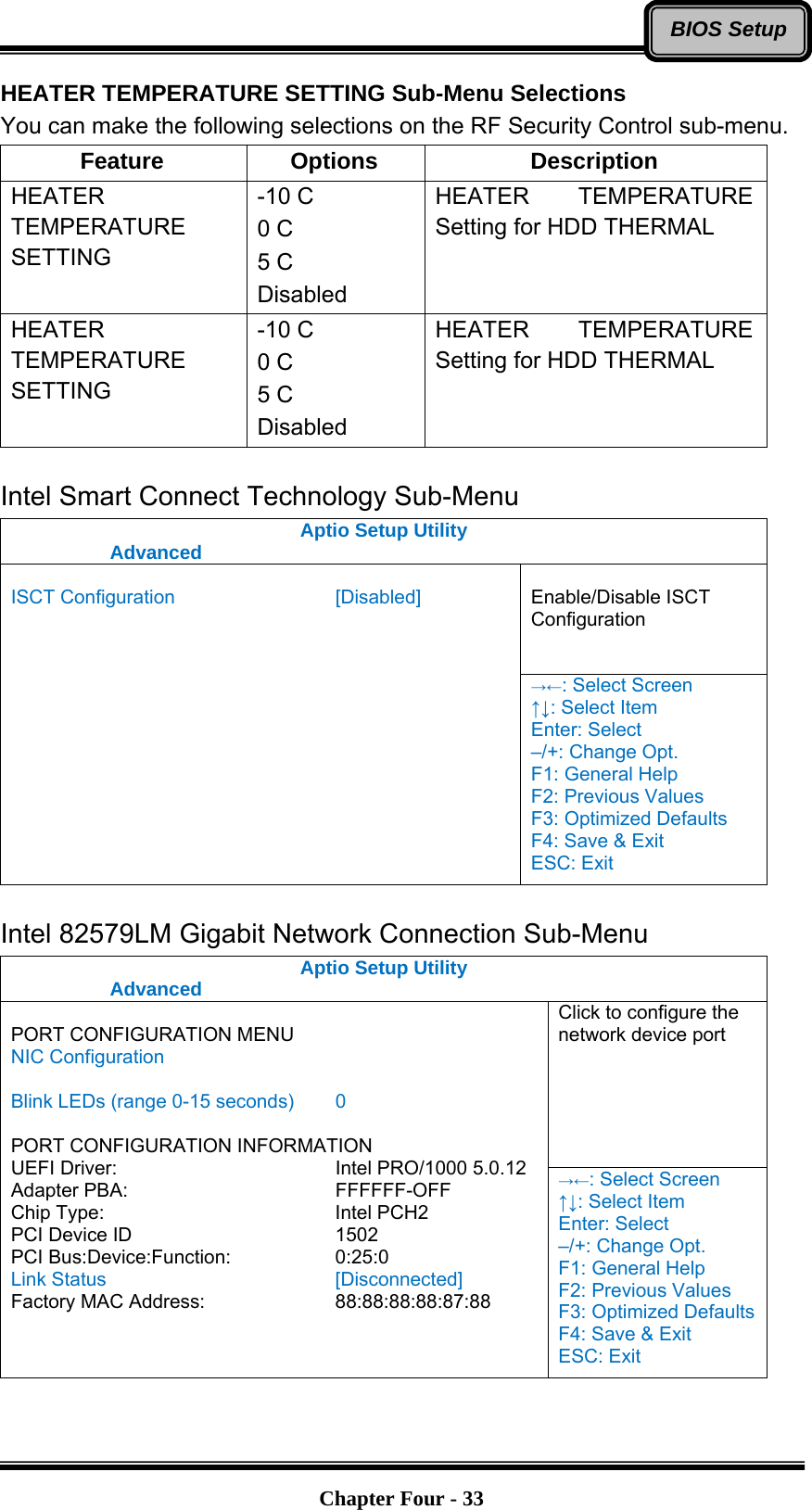   Chapter Four - 33BIOS SetupHEATER TEMPERATURE SETTING Sub-Menu Selections You can make the following selections on the RF Security Control sub-menu.   Feature Options  Description HEATER TEMPERATURE SETTING -10 C 0 C 5 C Disabled HEATER TEMPERATURE Setting for HDD THERMAL HEATER TEMPERATURE SETTING -10 C 0 C 5 C Disabled HEATER TEMPERATURE Setting for HDD THERMAL  Intel Smart Connect Technology Sub-Menu Aptio Setup Utility  Advanced   Enable/Disable ISCT Configuration  ISCT Configuration    [Disabled]  →←: Select Screen ↑↓: Select Item Enter: Select –/+: Change Opt. F1: General Help F2: Previous Values F3: Optimized Defaults F4: Save &amp; Exit ESC: Exit  Intel 82579LM Gigabit Network Connection Sub-Menu Aptio Setup Utility  Advanced  Click to configure the network device port  PORT CONFIGURATION MENU NIC Configuration  Blink LEDs (range 0-15 seconds)  0  PORT CONFIGURATION INFORMATION UEFI Driver:     Intel PRO/1000 5.0.12 Adapter PBA:     FFFFFF-OFF Chip Type:     Intel PCH2 PCI Device ID     1502 PCI Bus:Device:Function:   0:25:0 Link Status     [Disconnected] Factory MAC Address:      88:88:88:88:87:88 →←: Select Screen ↑↓: Select Item Enter: Select –/+: Change Opt. F1: General Help F2: Previous Values F3: Optimized Defaults F4: Save &amp; Exit ESC: Exit  