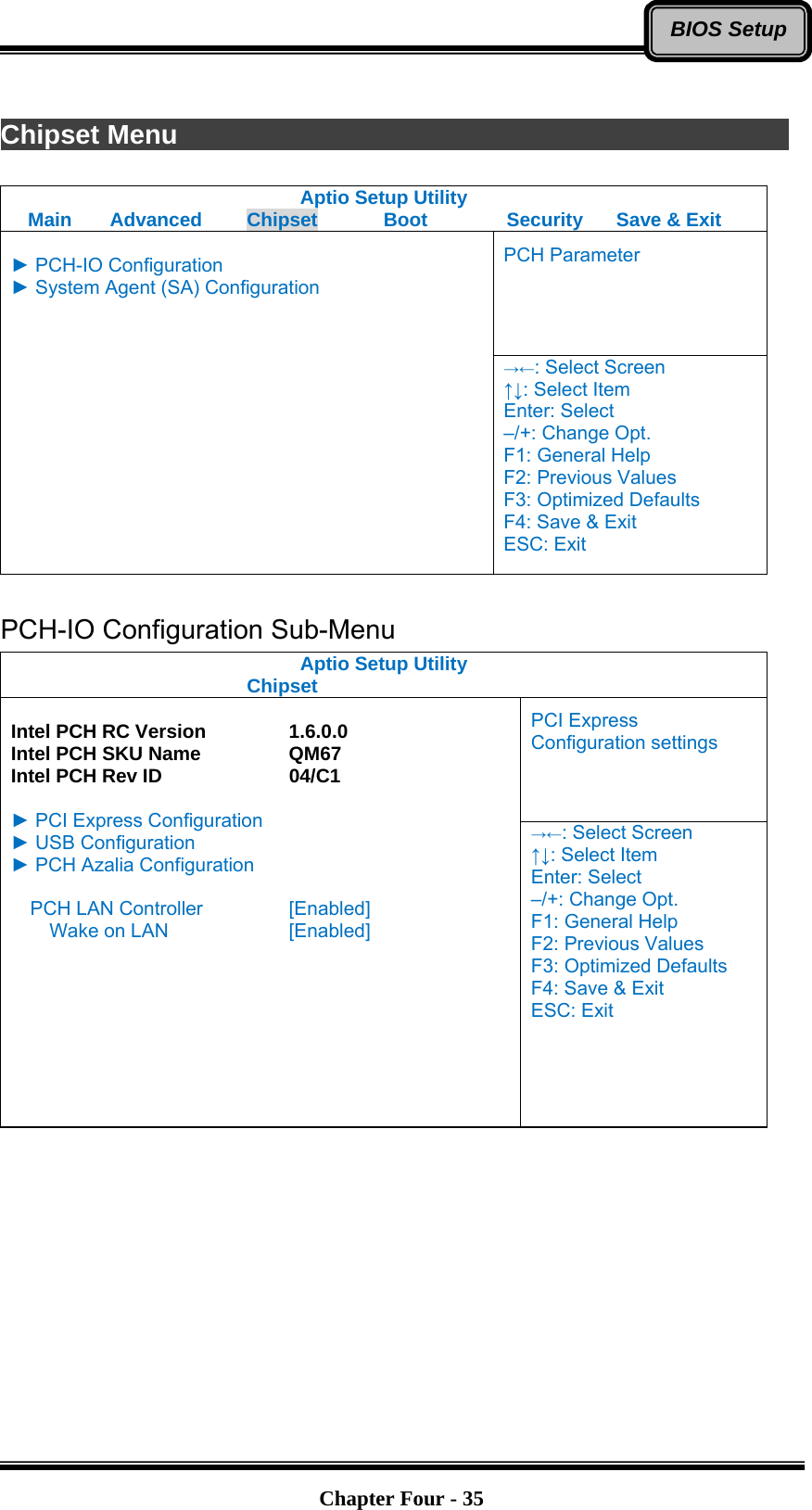   Chapter Four - 35BIOS Setup Chipset Menu                Aptio Setup Utility Main  Advanced  Chipset  Boot  Security  Save &amp; Exit PCH Parameter  ► PCH-IO Configuration ► System Agent (SA) Configuration  →←: Select Screen ↑↓: Select Item Enter: Select –/+: Change Opt. F1: General Help F2: Previous Values F3: Optimized Defaults F4: Save &amp; Exit ESC: Exit  PCH-IO Configuration Sub-Menu Aptio Setup Utility    Chipset  PCI Express Configuration settings  Intel PCH RC Version    1.6.0.0 Intel PCH SKU Name    QM67 Intel PCH Rev ID      04/C1  ► PCI Express Configuration ► USB Configuration ► PCH Azalia Configuration  PCH LAN Controller    [Enabled]     Wake on LAN      [Enabled]   →←: Select Screen ↑↓: Select Item Enter: Select –/+: Change Opt. F1: General Help F2: Previous Values F3: Optimized Defaults F4: Save &amp; Exit ESC: Exit  