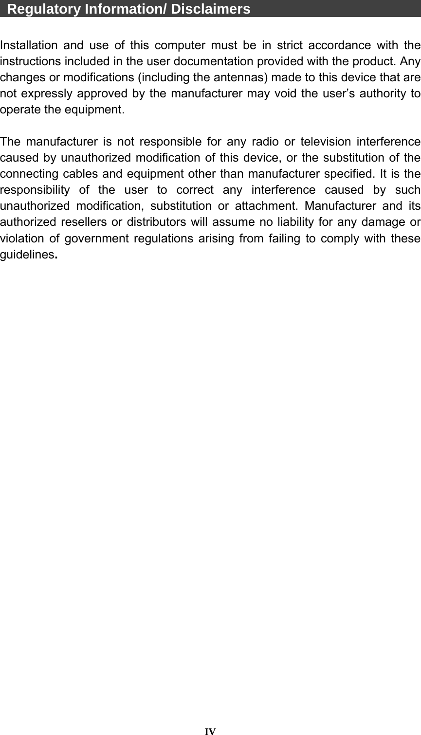  IV   Regulatory Information/ Disclaimers                          Installation and use of this computer must be in strict accordance with the instructions included in the user documentation provided with the product. Any changes or modifications (including the antennas) made to this device that are not expressly approved by the manufacturer may void the user’s authority to operate the equipment.  The manufacturer is not responsible for any radio or television interference caused by unauthorized modification of this device, or the substitution of the connecting cables and equipment other than manufacturer specified. It is the responsibility of the user to correct any interference caused by such unauthorized modification, substitution or attachment. Manufacturer and its authorized resellers or distributors will assume no liability for any damage or violation of government regulations arising from failing to comply with these guidelines.  