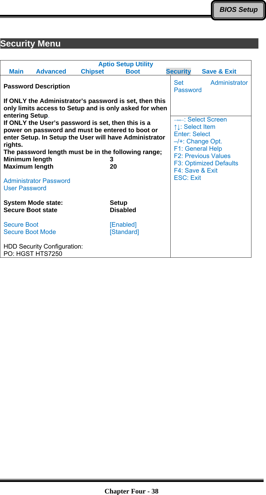   Chapter Four - 38BIOS Setup Security Menu                Aptio Setup Utility Main  Advanced  Chipset  Boot  Security  Save &amp; Exit Set Administrator Password  Password Description  If ONLY the Administrator’s password is set, then this only limits access to Setup and is only asked for when entering Setup. If ONLY the User’s password is set, then this is a power on password and must be entered to boot or enter Setup. In Setup the User will have Administrator rights. The password length must be in the following range; Minimum length    3 Maximum length    20  Administrator Password User Password  System Mode state:    Setup Secure Boot state    Disabled  Secure Boot     [Enabled] Secure Boot Mode    [Standard]  HDD Security Configuration: PO: HGST HTS7250 →←: Select Screen ↑↓: Select Item Enter: Select –/+: Change Opt. F1: General Help F2: Previous Values F3: Optimized Defaults F4: Save &amp; Exit ESC: Exit   