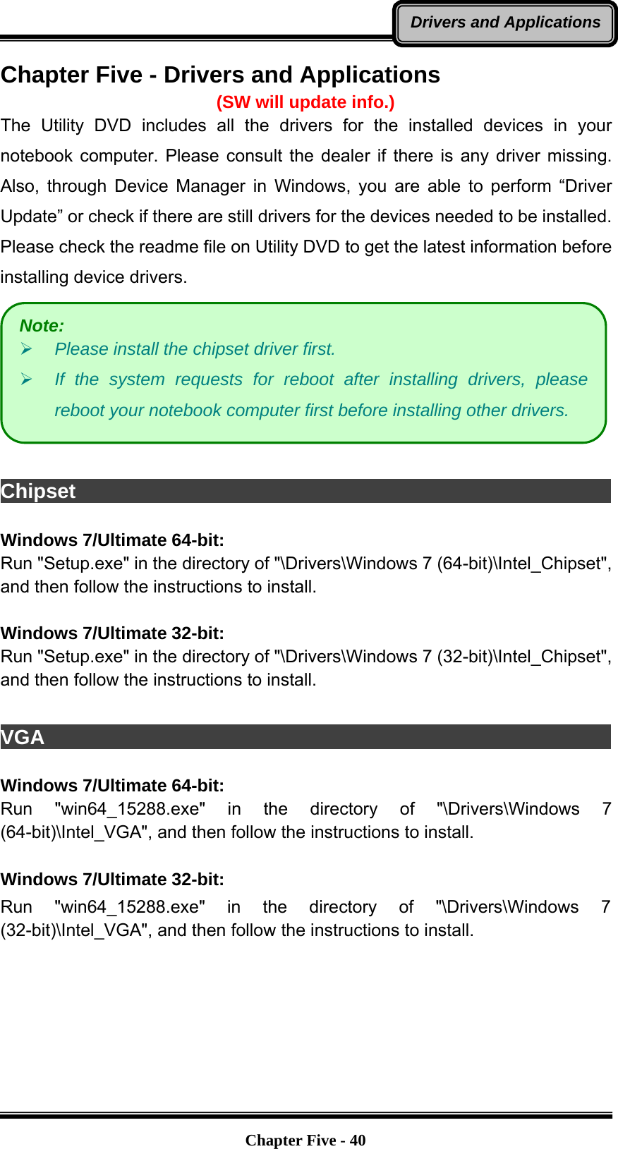   Chapter Five - 40Drivers and ApplicationsChapter Five - Drivers and Applications (SW will update info.) The Utility DVD includes all the drivers for the installed devices in your notebook computer. Please consult the dealer if there is any driver missing. Also, through Device Manager in Windows, you are able to perform “Driver Update” or check if there are still drivers for the devices needed to be installed. Please check the readme file on Utility DVD to get the latest information before installing device drivers.   Chipset                                                                  Windows 7/Ultimate 64-bit: Run &quot;Setup.exe&quot; in the directory of &quot;\Drivers\Windows 7 (64-bit)\Intel_Chipset&quot;, and then follow the instructions to install.  Windows 7/Ultimate 32-bit: Run &quot;Setup.exe&quot; in the directory of &quot;\Drivers\Windows 7 (32-bit)\Intel_Chipset&quot;, and then follow the instructions to install.  VGA                                                                     Windows 7/Ultimate 64-bit: Run &quot;win64_15288.exe&quot; in the directory of &quot;\Drivers\Windows 7 (64-bit)\Intel_VGA&quot;, and then follow the instructions to install.   Windows 7/Ultimate 32-bit: Run &quot;win64_15288.exe&quot; in the directory of &quot;\Drivers\Windows 7 (32-bit)\Intel_VGA&quot;, and then follow the instructions to install. Note: ¾ Please install the chipset driver first. ¾ If the system requests for reboot after installing drivers, please reboot your notebook computer first before installing other drivers. 