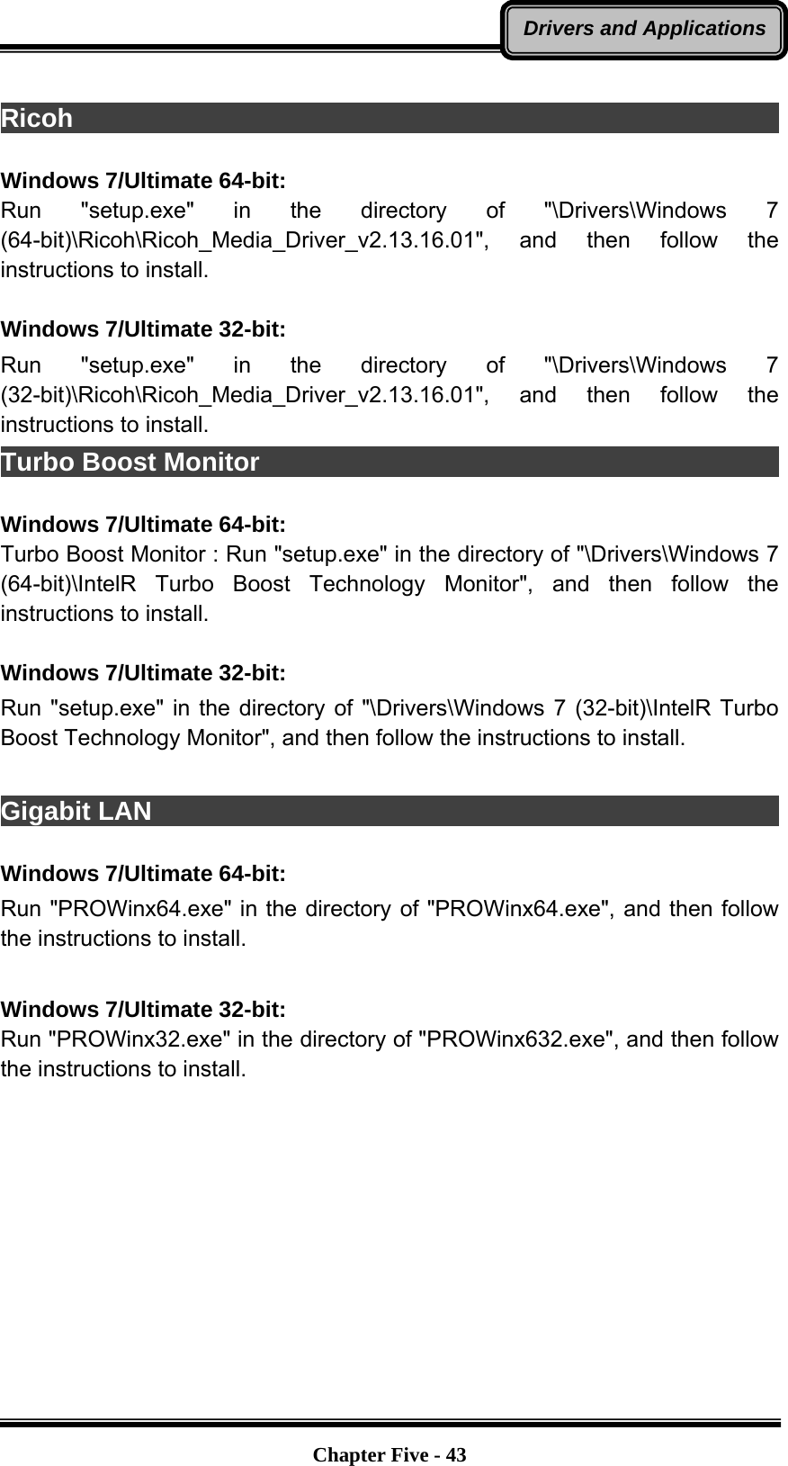   Chapter Five - 43Drivers and Applications Ricoh                                                                    Windows 7/Ultimate 64-bit: Run &quot;setup.exe&quot; in the directory of &quot;\Drivers\Windows 7 (64-bit)\Ricoh\Ricoh_Media_Driver_v2.13.16.01&quot;, and then follow the instructions to install.  Windows 7/Ultimate 32-bit: Run &quot;setup.exe&quot; in the directory of &quot;\Drivers\Windows 7 (32-bit)\Ricoh\Ricoh_Media_Driver_v2.13.16.01&quot;, and then follow the instructions to install. Turbo Boost Monitor                                                      Windows 7/Ultimate 64-bit: Turbo Boost Monitor : Run &quot;setup.exe&quot; in the directory of &quot;\Drivers\Windows 7 (64-bit)\IntelR Turbo Boost Technology Monitor&quot;, and then follow the instructions to install.  Windows 7/Ultimate 32-bit: Run &quot;setup.exe&quot; in the directory of &quot;\Drivers\Windows 7 (32-bit)\IntelR Turbo Boost Technology Monitor&quot;, and then follow the instructions to install.  Gigabit LAN                                                              Windows 7/Ultimate 64-bit: Run &quot;PROWinx64.exe&quot; in the directory of &quot;PROWinx64.exe&quot;, and then follow the instructions to install.  Windows 7/Ultimate 32-bit: Run &quot;PROWinx32.exe&quot; in the directory of &quot;PROWinx632.exe&quot;, and then follow the instructions to install. 