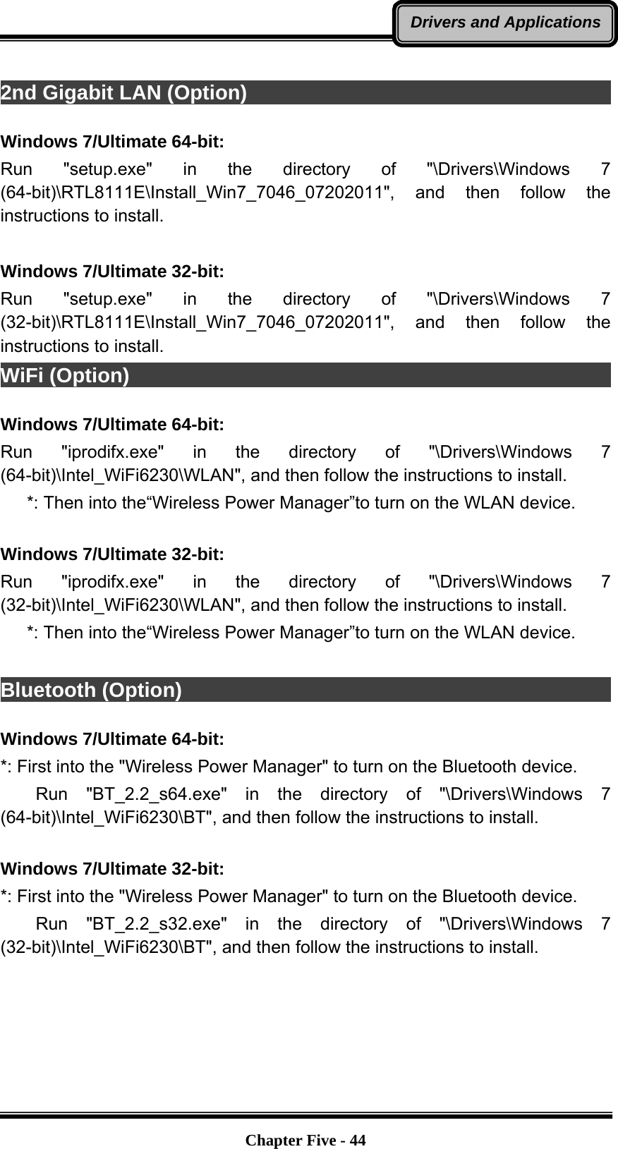   Chapter Five - 44Drivers and Applications 2nd Gigabit LAN (Option)                                                  Windows 7/Ultimate 64-bit: Run &quot;setup.exe&quot; in the directory of &quot;\Drivers\Windows 7 (64-bit)\RTL8111E\Install_Win7_7046_07202011&quot;, and then follow the instructions to install.  Windows 7/Ultimate 32-bit: Run &quot;setup.exe&quot; in the directory of &quot;\Drivers\Windows 7 (32-bit)\RTL8111E\Install_Win7_7046_07202011&quot;, and then follow the instructions to install. WiFi (Option)                                                             Windows 7/Ultimate 64-bit: Run &quot;iprodifx.exe&quot; in the directory of &quot;\Drivers\Windows 7 (64-bit)\Intel_WiFi6230\WLAN&quot;, and then follow the instructions to install.    *: Then into the“Wireless Power Manager”to turn on the WLAN device.  Windows 7/Ultimate 32-bit: Run &quot;iprodifx.exe&quot; in the directory of &quot;\Drivers\Windows 7 (32-bit)\Intel_WiFi6230\WLAN&quot;, and then follow the instructions to install.    *: Then into the“Wireless Power Manager”to turn on the WLAN device.  Bluetooth (Option)                                                        Windows 7/Ultimate 64-bit: *: First into the &quot;Wireless Power Manager&quot; to turn on the Bluetooth device.     Run  &quot;BT_2.2_s64.exe&quot;  in  the directory of &quot;\Drivers\Windows 7 (64-bit)\Intel_WiFi6230\BT&quot;, and then follow the instructions to install.  Windows 7/Ultimate 32-bit: *: First into the &quot;Wireless Power Manager&quot; to turn on the Bluetooth device.     Run  &quot;BT_2.2_s32.exe&quot;  in  the directory of &quot;\Drivers\Windows 7 (32-bit)\Intel_WiFi6230\BT&quot;, and then follow the instructions to install.  