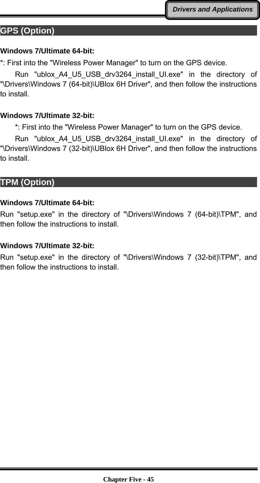   Chapter Five - 45Drivers and ApplicationsGPS (Option)                                                             Windows 7/Ultimate 64-bit: *: First into the &quot;Wireless Power Manager&quot; to turn on the GPS device.     Run  &quot;ublox_A4_U5_USB_drv3264_install_UI.exe&quot; in the directory of &quot;\Drivers\Windows 7 (64-bit)\UBlox 6H Driver&quot;, and then follow the instructions to install.  Windows 7/Ultimate 32-bit:         *: First into the &quot;Wireless Power Manager&quot; to turn on the GPS device.     Run  &quot;ublox_A4_U5_USB_drv3264_install_UI.exe&quot; in the directory of &quot;\Drivers\Windows 7 (32-bit)\UBlox 6H Driver&quot;, and then follow the instructions to install.  TPM (Option)                                                             Windows 7/Ultimate 64-bit: Run &quot;setup.exe&quot; in the directory of &quot;\Drivers\Windows 7 (64-bit)\TPM&quot;, and then follow the instructions to install.  Windows 7/Ultimate 32-bit: Run &quot;setup.exe&quot; in the directory of &quot;\Drivers\Windows 7 (32-bit)\TPM&quot;, and then follow the instructions to install.    