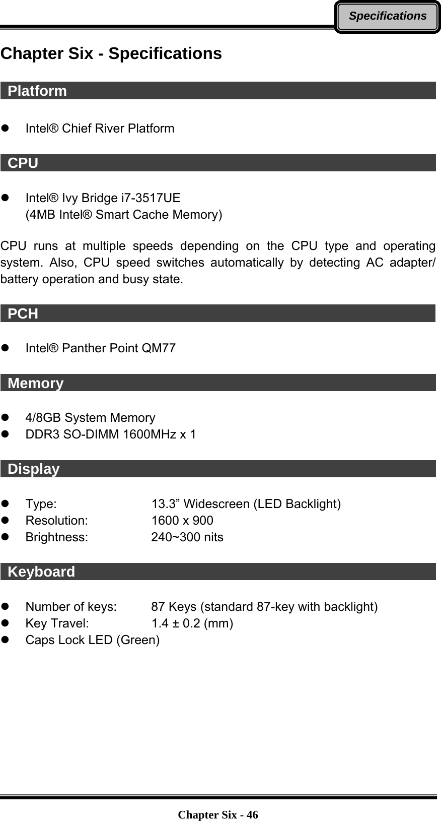   Chapter Six - 46SpecificationsChapter Six - Specifications   Platform                                                       z  Intel® Chief River Platform   CPU                                                         z  Intel® Ivy Bridge i7-3517UE (4MB Intel® Smart Cache Memory)  CPU runs at multiple speeds depending on the CPU type and operating system. Also, CPU speed switches automatically by detecting AC adapter/ battery operation and busy state.   PCH                                                        z  Intel® Panther Point QM77   Memory                                                       z  4/8GB System Memory   z  DDR3 SO-DIMM 1600MHz x 1   Display                                                        z Type:    13.3” Widescreen (LED Backlight) z Resolution:   1600 x 900 z Brightness:   240~300 nits   Keyboard                                                    z  Number of keys:    87 Keys (standard 87-key with backlight) z  Key Travel:      1.4 ± 0.2 (mm)   z  Caps Lock LED (Green) 