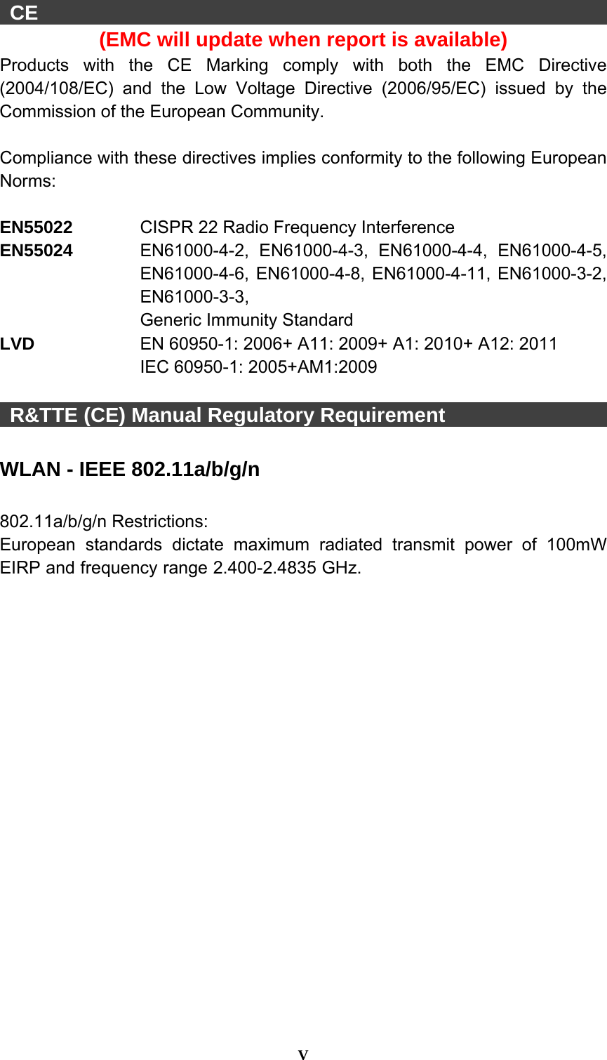  V   CE                                                         (EMC will update when report is available) Products with the CE Marking comply with both the EMC Directive (2004/108/EC) and the Low Voltage Directive (2006/95/EC) issued by the Commission of the European Community.    Compliance with these directives implies conformity to the following European Norms:  EN55022   CISPR 22 Radio Frequency Interference EN55024  EN61000-4-2, EN61000-4-3, EN61000-4-4, EN61000-4-5, EN61000-4-6, EN61000-4-8, EN61000-4-11, EN61000-3-2, EN61000-3-3, Generic Immunity Standard LVD   EN 60950-1: 2006+ A11: 2009+ A1: 2010+ A12: 2011 IEC 60950-1: 2005+AM1:2009     R&amp;TTE (CE) Manual Regulatory Requirement                  WLAN - IEEE 802.11a/b/g/n  802.11a/b/g/n Restrictions: European standards dictate maximum radiated transmit power of 100mW EIRP and frequency range 2.400-2.4835 GHz.  