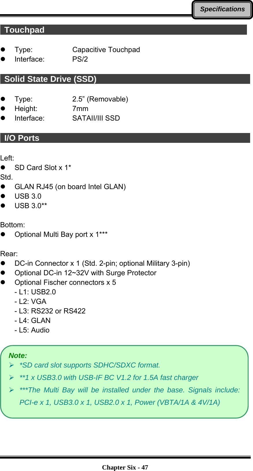   Chapter Six - 47Specifications Touchpad                                                  z Type:   Capacitive Touchpad z Interface:    PS/2   Solid State Drive (SSD)                                                   z Type:   2.5” (Removable) z Height:   7mm z Interface:    SATAII/III SSD   I/O Ports                                                    Left: z  SD Card Slot x 1* Std. z  GLAN RJ45 (on board Intel GLAN) z USB 3.0 z USB 3.0**  Bottom: z  Optional Multi Bay port x 1***  Rear: z  DC-in Connector x 1 (Std. 2-pin; optional Military 3-pin) z  Optional DC-in 12~32V with Surge Protector z  Optional Fischer connectors x 5 - L1: USB2.0 - L2: VGA - L3: RS232 or RS422 - L4: GLAN - L5: Audio   Note: ¾ *SD card slot supports SDHC/SDXC format. ¾ **1 x USB3.0 with USB-IF BC V1.2 for 1.5A fast charger ¾ ***The Multi Bay will be installed under the base. Signals include: PCI-e x 1, USB3.0 x 1, USB2.0 x 1, Power (VBTA/1A &amp; 4V/1A) 