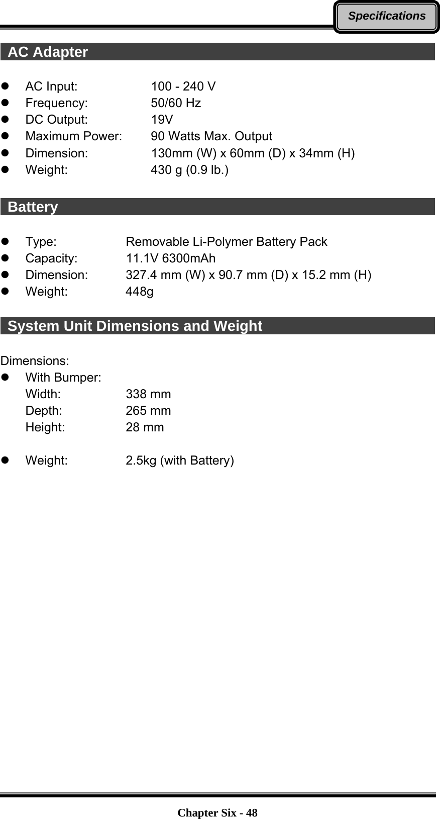   Chapter Six - 48Specifications AC Adapter                                                  z  AC Input:      100 - 240 V z Frequency:   50/60 Hz z DC Output:   19V z  Maximum Power:   90 Watts Max. Output z  Dimension:      130mm (W) x 60mm (D) x 34mm (H) z Weight:    430 g (0.9 lb.)   Battery                                                      z  Type:      Removable Li-Polymer Battery Pack z Capacity:    11.1V 6300mAh z  Dimension:    327.4 mm (W) x 90.7 mm (D) x 15.2 mm (H) z Weight:   448g   System Unit Dimensions and Weight                          Dimensions: z With Bumper: Width:      338 mm Depth:   265 mm Height:   28 mm  z  Weight:       2.5kg (with Battery)  