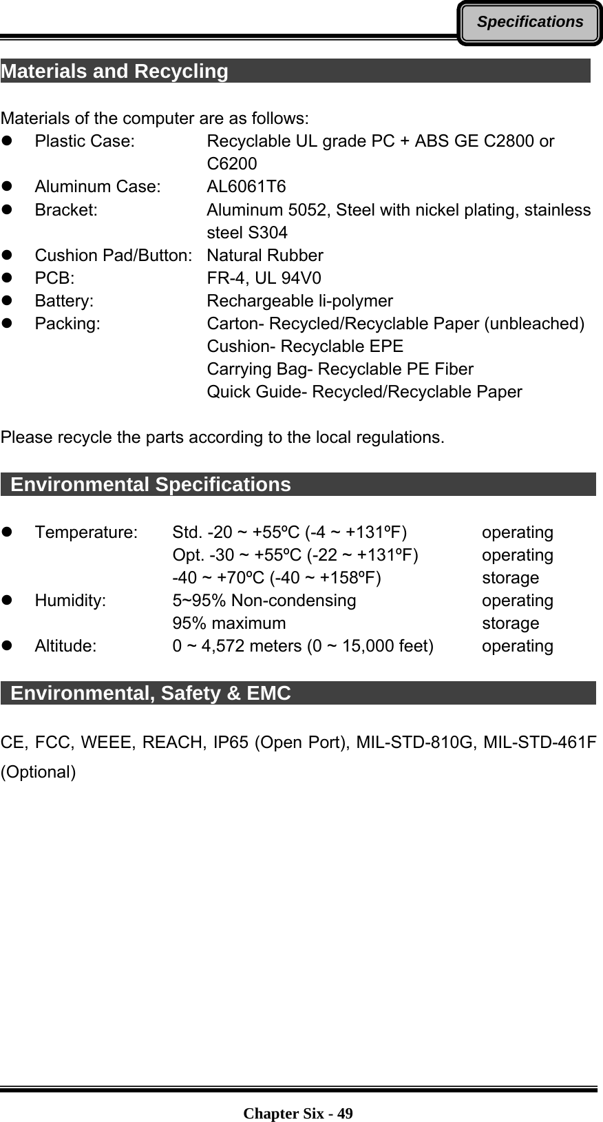   Chapter Six - 49SpecificationsMaterials and Recycling                                      Materials of the computer are as follows: z  Plastic Case:      Recyclable UL grade PC + ABS GE C2800 or   C6200 z Aluminum Case:   AL6061T6 z Bracket:    Aluminum 5052, Steel with nickel plating, stainless   steel S304 z  Cushion Pad/Button:  Natural Rubber z PCB:    FR-4, UL 94V0 z Battery:    Rechargeable li-polymer z Packing:    Carton- Recycled/Recyclable Paper (unbleached)       Cushion- Recyclable EPE       Carrying Bag- Recyclable PE Fiber       Quick Guide- Recycled/Recyclable Paper  Please recycle the parts according to the local regulations.   Environmental Specifications                                             z Temperature:  Std. -20 ~ +55ºC (-4 ~ +131ºF)     operating Opt. -30 ~ +55ºC (-22 ~ +131ºF)      operating -40 ~ +70ºC (-40 ~ +158ºF)        storage z Humidity:   5~95% Non-condensing     operating 95% maximum       storage z Altitude:   0 ~ 4,572 meters (0 ~ 15,000 feet)     operating   Environmental, Safety &amp; EMC                                            CE, FCC, WEEE, REACH, IP65 (Open Port), MIL-STD-810G, MIL-STD-461F (Optional)   