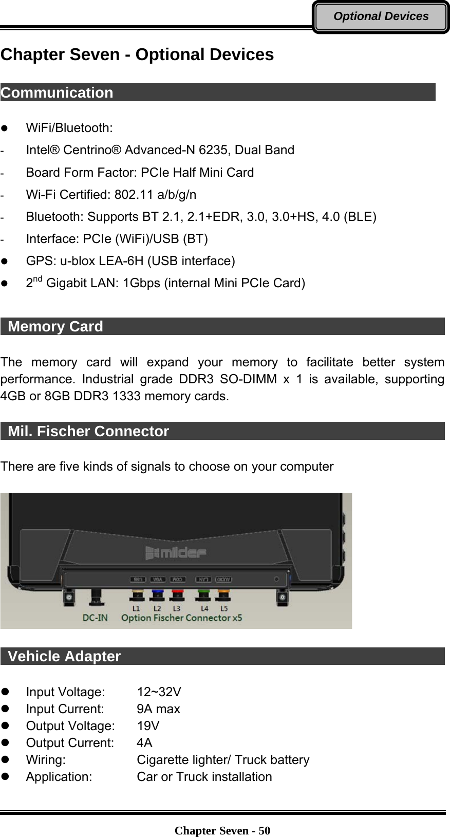   Chapter Seven - 50Optional Devices Chapter Seven - Optional Devices  Communication                                             z WiFi/Bluetooth:  -  Intel® Centrino® Advanced-N 6235, Dual Band -  Board Form Factor: PCIe Half Mini Card -  Wi-Fi Certified: 802.11 a/b/g/n -  Bluetooth: Supports BT 2.1, 2.1+EDR, 3.0, 3.0+HS, 4.0 (BLE) -  Interface: PCIe (WiFi)/USB (BT) z GPS: u-blox LEA-6H (USB interface) z 2nd Gigabit LAN: 1Gbps (internal Mini PCIe Card)   Memory Card                                                The memory card will expand your memory to facilitate better system performance. Industrial grade DDR3 SO-DIMM x 1 is available, supporting 4GB or 8GB DDR3 1333 memory cards.     Mil. Fischer Connector                                                There are five kinds of signals to choose on your computer     Vehicle Adapter                                              z Input Voltage:  12~32V z  Input Current:  9A max z Output Voltage:  19V  z Output Current:  4A z  Wiring:  Cigarette lighter/ Truck battery z  Application:  Car or Truck installation 