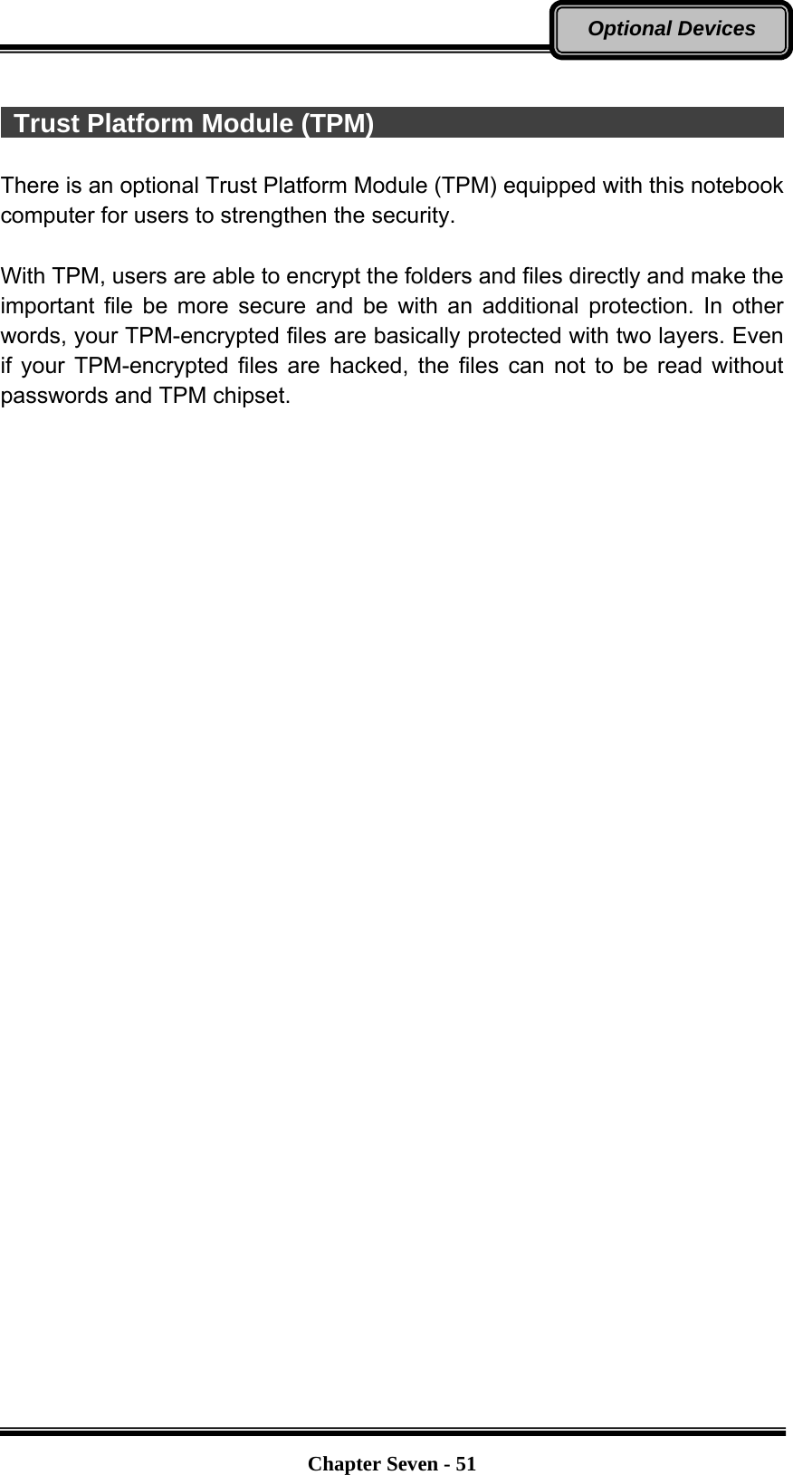   Chapter Seven - 51Optional Devices   Trust Platform Module (TPM)                                  There is an optional Trust Platform Module (TPM) equipped with this notebook computer for users to strengthen the security.    With TPM, users are able to encrypt the folders and files directly and make the important file be more secure and be with an additional protection. In other words, your TPM-encrypted files are basically protected with two layers. Even if your TPM-encrypted files are hacked, the files can not to be read without passwords and TPM chipset. 