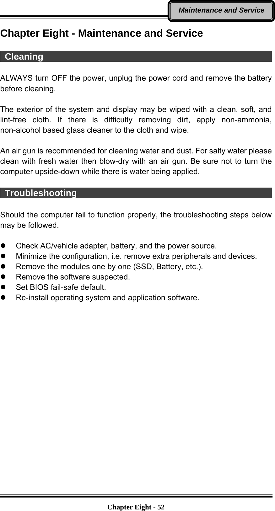   Chapter Eight - 52Maintenance and Service Chapter Eight - Maintenance and Service   Cleaning                                                     ALWAYS turn OFF the power, unplug the power cord and remove the battery before cleaning.  The exterior of the system and display may be wiped with a clean, soft, and lint-free cloth. If there is difficulty removing dirt, apply non-ammonia, non-alcohol based glass cleaner to the cloth and wipe.    An air gun is recommended for cleaning water and dust. For salty water please clean with fresh water then blow-dry with an air gun. Be sure not to turn the computer upside-down while there is water being applied.   Troubleshooting                                              Should the computer fail to function properly, the troubleshooting steps below may be followed.  z  Check AC/vehicle adapter, battery, and the power source. z  Minimize the configuration, i.e. remove extra peripherals and devices. z  Remove the modules one by one (SSD, Battery, etc.).   z  Remove the software suspected. z  Set BIOS fail-safe default. z  Re-install operating system and application software.  