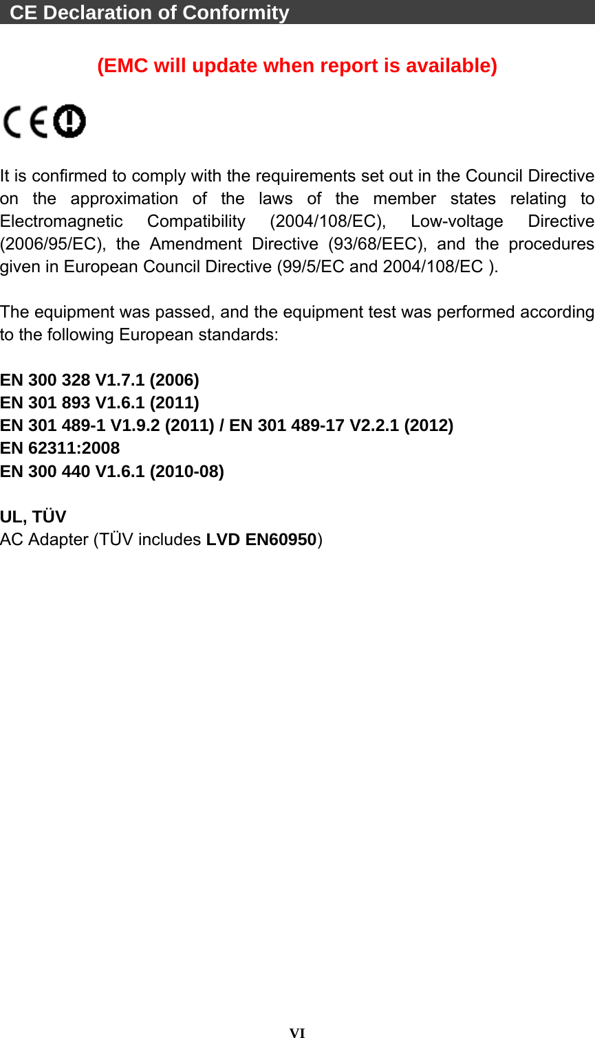  VI   CE Declaration of Conformity                                 (EMC will update when report is available)    It is confirmed to comply with the requirements set out in the Council Directive on the approximation of the laws of the member states relating to Electromagnetic Compatibility (2004/108/EC), Low-voltage Directive (2006/95/EC), the Amendment Directive (93/68/EEC), and the procedures given in European Council Directive (99/5/EC and 2004/108/EC ).    The equipment was passed, and the equipment test was performed according to the following European standards:  EN 300 328 V1.7.1 (2006) EN 301 893 V1.6.1 (2011) EN 301 489-1 V1.9.2 (2011) / EN 301 489-17 V2.2.1 (2012) EN 62311:2008 EN 300 440 V1.6.1 (2010-08)  UL, TÜV AC Adapter (TÜV includes LVD EN60950)  