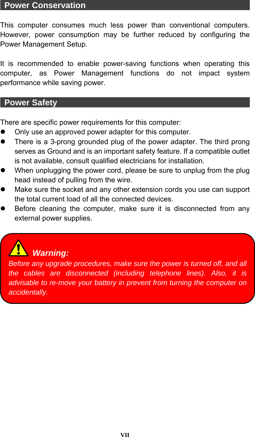  VII   Power Conservation                                         This computer consumes much less power than conventional computers. However, power consumption may be further reduced by configuring the Power Management Setup.  It is recommended to enable power-saving functions when operating this computer, as Power Management functions do not impact system performance while saving power.     Power Safety                                                 There are specific power requirements for this computer: z  Only use an approved power adapter for this computer. z  There is a 3-prong grounded plug of the power adapter. The third prong serves as Ground and is an important safety feature. If a compatible outlet is not available, consult qualified electricians for installation. z  When unplugging the power cord, please be sure to unplug from the plug head instead of pulling from the wire. z  Make sure the socket and any other extension cords you use can support the total current load of all the connected devices. z  Before cleaning the computer, make sure it is disconnected from any external power supplies.    Warning: Before any upgrade procedures, make sure the power is turned off, and all the cables are disconnected (including telephone lines). Also, it is advisable to re-move your battery in prevent from turning the computer on accidentally. 