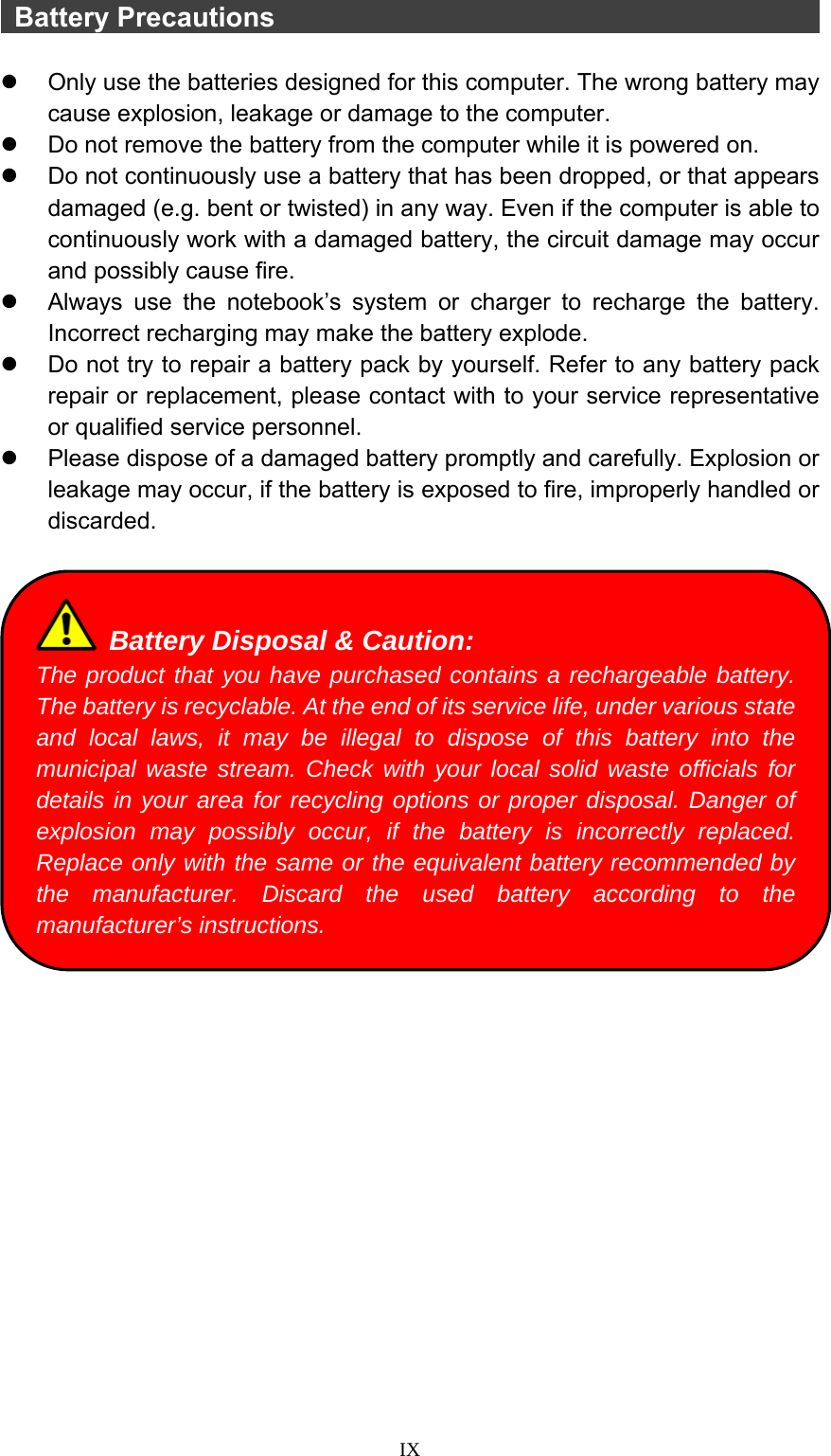  IX  Battery Precautions                                            z  Only use the batteries designed for this computer. The wrong battery may cause explosion, leakage or damage to the computer. z  Do not remove the battery from the computer while it is powered on. z  Do not continuously use a battery that has been dropped, or that appears damaged (e.g. bent or twisted) in any way. Even if the computer is able to continuously work with a damaged battery, the circuit damage may occur and possibly cause fire. z  Always use the notebook’s system or charger to recharge the battery. Incorrect recharging may make the battery explode. z  Do not try to repair a battery pack by yourself. Refer to any battery pack repair or replacement, please contact with to your service representative or qualified service personnel. z  Please dispose of a damaged battery promptly and carefully. Explosion or leakage may occur, if the battery is exposed to fire, improperly handled or discarded.     Battery Disposal &amp; Caution: The product that you have purchased contains a rechargeable battery. The battery is recyclable. At the end of its service life, under various state and local laws, it may be illegal to dispose of this battery into the municipal waste stream. Check with your local solid waste officials for details in your area for recycling options or proper disposal. Danger of explosion may possibly occur, if the battery is incorrectly replaced. Replace only with the same or the equivalent battery recommended by the manufacturer. Discard the used battery according to the manufacturer’s instructions. 