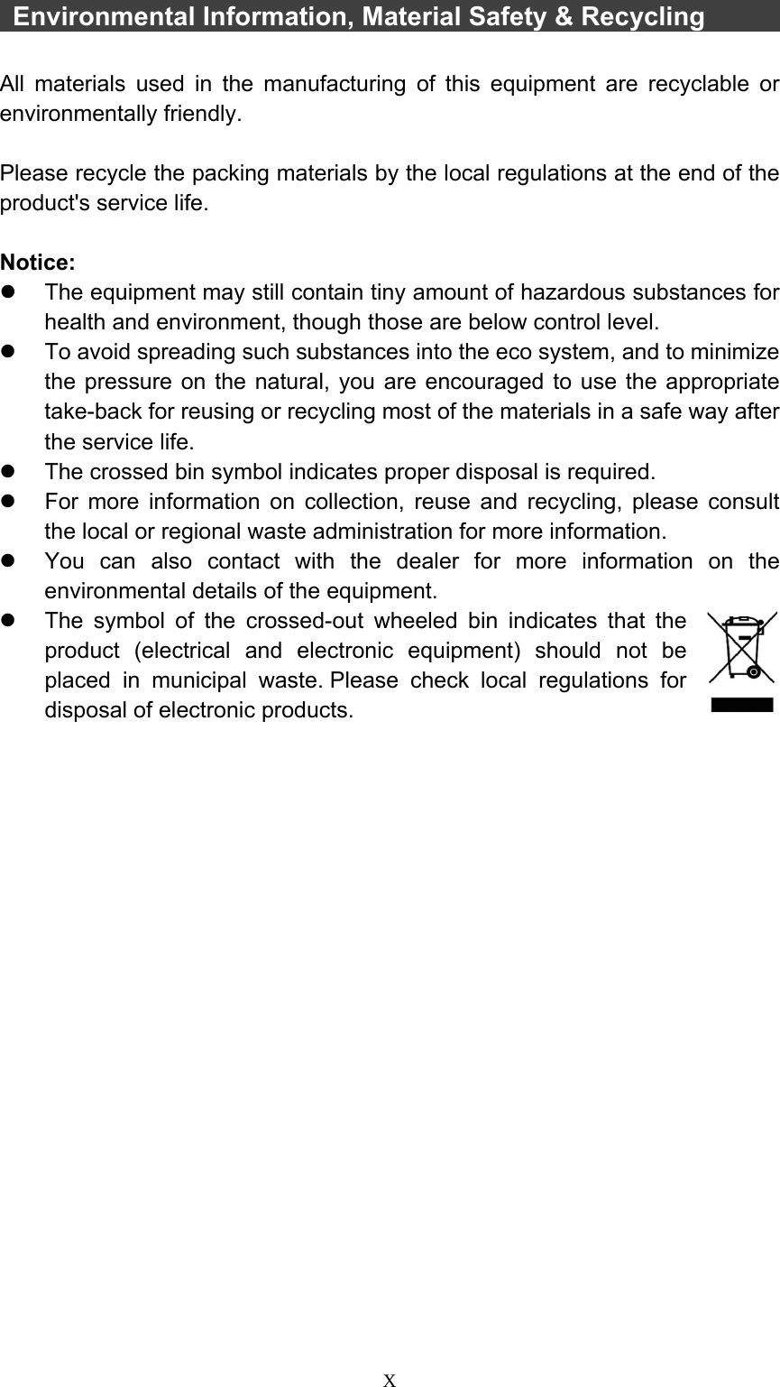  X   Environmental Information, Material Safety &amp; Recycling          All materials used in the manufacturing of this equipment are recyclable or environmentally friendly.  Please recycle the packing materials by the local regulations at the end of the product&apos;s service life.  Notice: z  The equipment may still contain tiny amount of hazardous substances for health and environment, though those are below control level. z  To avoid spreading such substances into the eco system, and to minimize the pressure on the natural, you are encouraged to use the appropriate take-back for reusing or recycling most of the materials in a safe way after the service life. z  The crossed bin symbol indicates proper disposal is required. z  For more information on collection, reuse and recycling, please consult the local or regional waste administration for more information. z  You can also contact with the dealer for more information on the environmental details of the equipment. z  The symbol of the crossed-out wheeled bin indicates that the product (electrical and electronic equipment) should not be placed in municipal waste. Please check local regulations for disposal of electronic products.