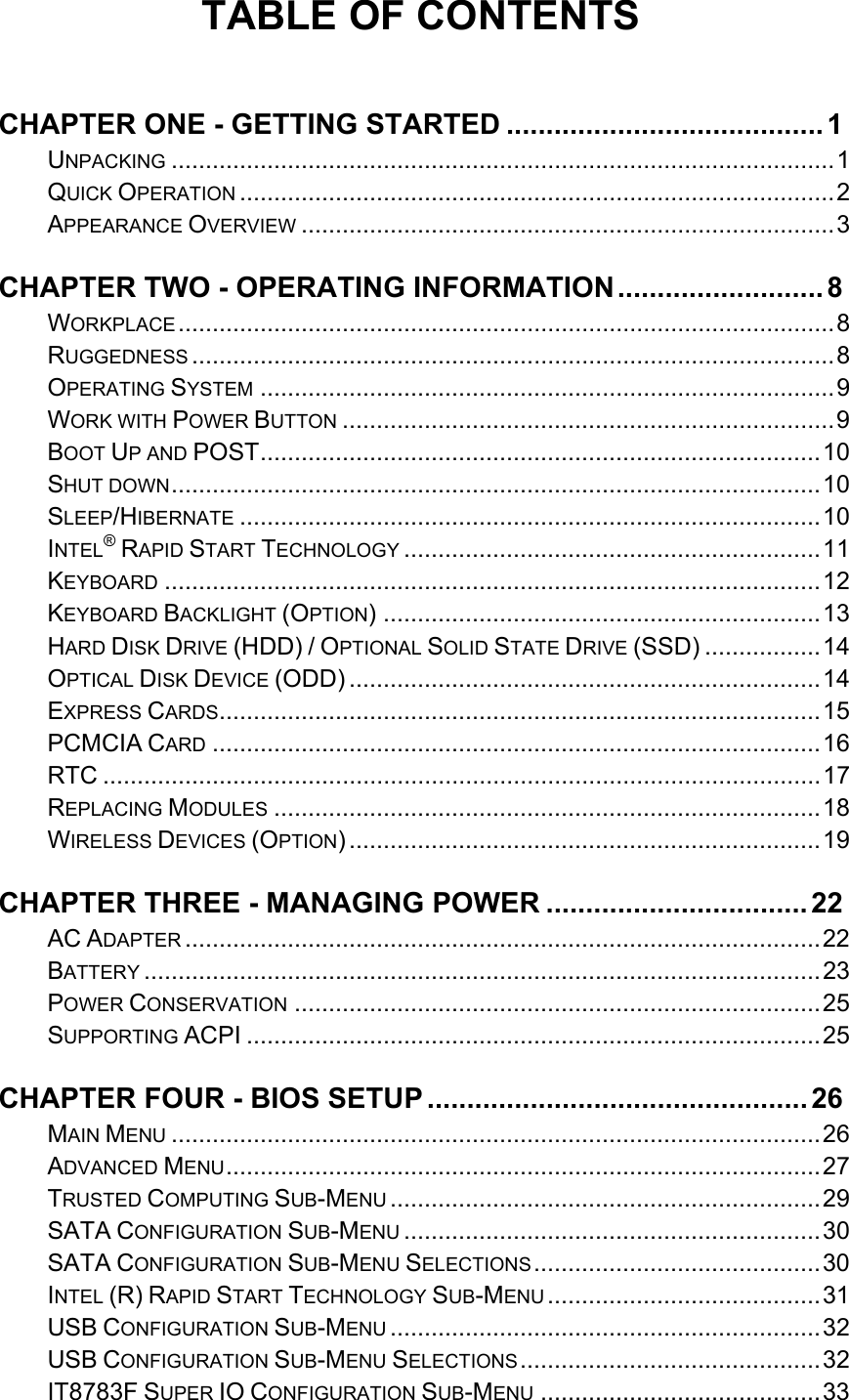   TABLE OF CONTENTS  CHAPTER ONE - GETTING STARTED ........................................ 1UNPACKING ................................................................................................. 1QUICK OPERATION ....................................................................................... 2APPEARANCE OVERVIEW .............................................................................. 3CHAPTER TWO - OPERATING INFORMATION .......................... 8WORKPLACE ................................................................................................ 8RUGGEDNESS .............................................................................................. 8OPERATING SYSTEM .................................................................................... 9WORK WITH POWER BUTTON ........................................................................ 9BOOT UP AND POST .................................................................................. 10SHUT DOWN ...............................................................................................  10SLEEP/HIBERNATE ..................................................................................... 10INTEL® RAPID START TECHNOLOGY ............................................................. 11KEYBOARD ................................................................................................ 12KEYBOARD BACKLIGHT (OPTION) ................................................................ 13HARD DISK DRIVE (HDD) / OPTIONAL SOLID STATE DRIVE (SSD) ................. 14OPTICAL DISK DEVICE (ODD) ..................................................................... 14EXPRESS CARDS........................................................................................ 15PCMCIA CARD ......................................................................................... 16RTC ......................................................................................................... 17REPLACING MODULES ................................................................................ 18WIRELESS DEVICES (OPTION) ..................................................................... 19CHAPTER THREE - MANAGING POWER ................................. 22AC ADAPTER ............................................................................................. 22BATTERY ................................................................................................... 23POWER CONSERVATION ............................................................................. 25SUPPORTING ACPI .................................................................................... 25CHAPTER FOUR - BIOS SETUP ................................................ 26MAIN MENU ............................................................................................... 26ADVANCED MENU ....................................................................................... 27TRUSTED COMPUTING SUB-MENU ............................................................... 29SATA CONFIGURATION SUB-MENU ............................................................. 30SATA CONFIGURATION SUB-MENU SELECTIONS .......................................... 30INTEL (R) RAPID START TECHNOLOGY SUB-MENU ........................................ 31USB CONFIGURATION SUB-MENU ............................................................... 32USB CONFIGURATION SUB-MENU SELECTIONS ............................................ 32IT8783F SUPER IO CONFIGURATION SUB-MENU ......................................... 33