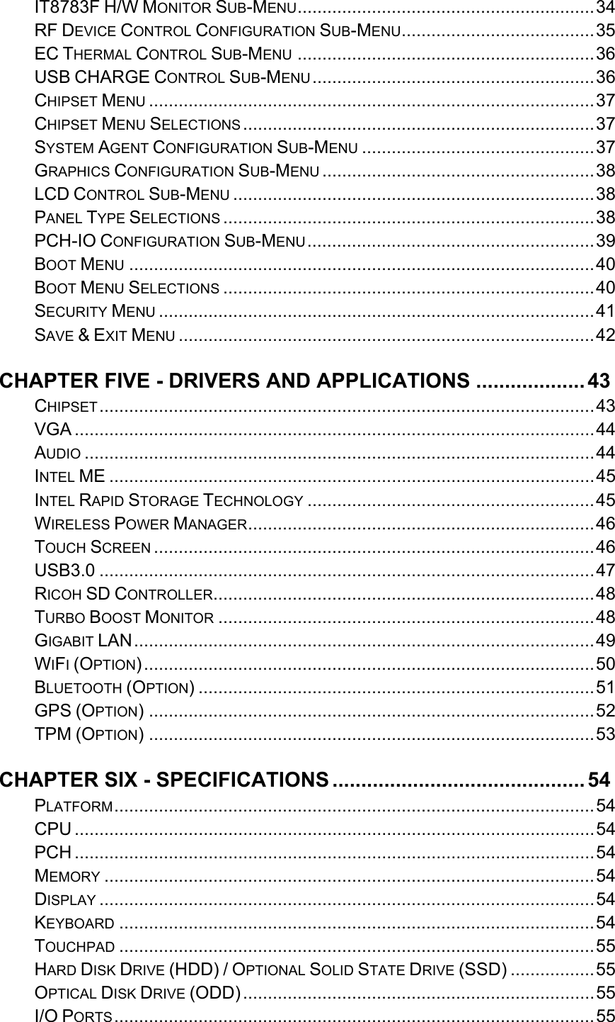   IT8783F H/W MONITOR SUB-MENU ............................................................ 34RF DEVICE CONTROL CONFIGURATION SUB-MENU ....................................... 35EC THERMAL CONTROL SUB-MENU ............................................................ 36USB CHARGE CONTROL SUB-MENU ......................................................... 36CHIPSET MENU .......................................................................................... 37CHIPSET MENU SELECTIONS ....................................................................... 37SYSTEM AGENT CONFIGURATION SUB-MENU ............................................... 37GRAPHICS CONFIGURATION SUB-MENU ....................................................... 38LCD CONTROL SUB-MENU ......................................................................... 38PANEL TYPE SELECTIONS ........................................................................... 38PCH-IO CONFIGURATION SUB-MENU .......................................................... 39BOOT MENU .............................................................................................. 40BOOT MENU SELECTIONS ........................................................................... 40SECURITY MENU ........................................................................................ 41SAVE &amp; EXIT MENU .................................................................................... 42CHAPTER FIVE - DRIVERS AND APPLICATIONS ................... 43CHIPSET .................................................................................................... 43VGA ......................................................................................................... 44AUDIO ....................................................................................................... 44INTEL ME .................................................................................................. 45INTEL RAPID STORAGE TECHNOLOGY .......................................................... 45WIRELESS POWER MANAGER ...................................................................... 46TOUCH SCREEN ......................................................................................... 46USB3.0 .................................................................................................... 47RICOH SD CONTROLLER ............................................................................. 48TURBO BOOST MONITOR ............................................................................ 48GIGABIT LAN ............................................................................................. 49WIFI (OPTION) ........................................................................................... 50BLUETOOTH (OPTION) ................................................................................ 51GPS (OPTION) .......................................................................................... 52TPM (OPTION) .......................................................................................... 53CHAPTER SIX - SPECIFICATIONS ............................................ 54PLATFORM .................................................................................................  54CPU ......................................................................................................... 54PCH ......................................................................................................... 54MEMORY ................................................................................................... 54DISPLAY .................................................................................................... 54KEYBOARD ................................................................................................ 54TOUCHPAD ................................................................................................ 55HARD DISK DRIVE (HDD) / OPTIONAL SOLID STATE DRIVE (SSD) ................. 55OPTICAL DISK DRIVE (ODD) ....................................................................... 55I/O PORTS ................................................................................................. 55