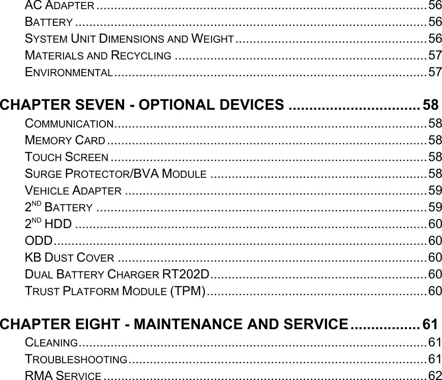   AC ADAPTER ............................................................................................. 56BATTERY ................................................................................................... 56SYSTEM UNIT DIMENSIONS AND WEIGHT ...................................................... 56MATERIALS AND RECYCLING ....................................................................... 57ENVIRONMENTAL ........................................................................................ 57CHAPTER SEVEN - OPTIONAL DEVICES ................................ 58COMMUNICATION ........................................................................................ 58MEMORY CARD .......................................................................................... 58TOUCH SCREEN ......................................................................................... 58SURGE PROTECTOR/BVA MODULE ............................................................. 58VEHICLE ADAPTER ..................................................................................... 592ND BATTERY ............................................................................................. 592ND HDD ................................................................................................... 60ODD ......................................................................................................... 60KB DUST COVER ....................................................................................... 60DUAL BATTERY CHARGER RT202D .............................................................  60TRUST PLATFORM MODULE (TPM) .............................................................. 60CHAPTER EIGHT - MAINTENANCE AND SERVICE ................. 61CLEANING .................................................................................................. 61TROUBLESHOOTING .................................................................................... 61RMA SERVICE ........................................................................................... 62